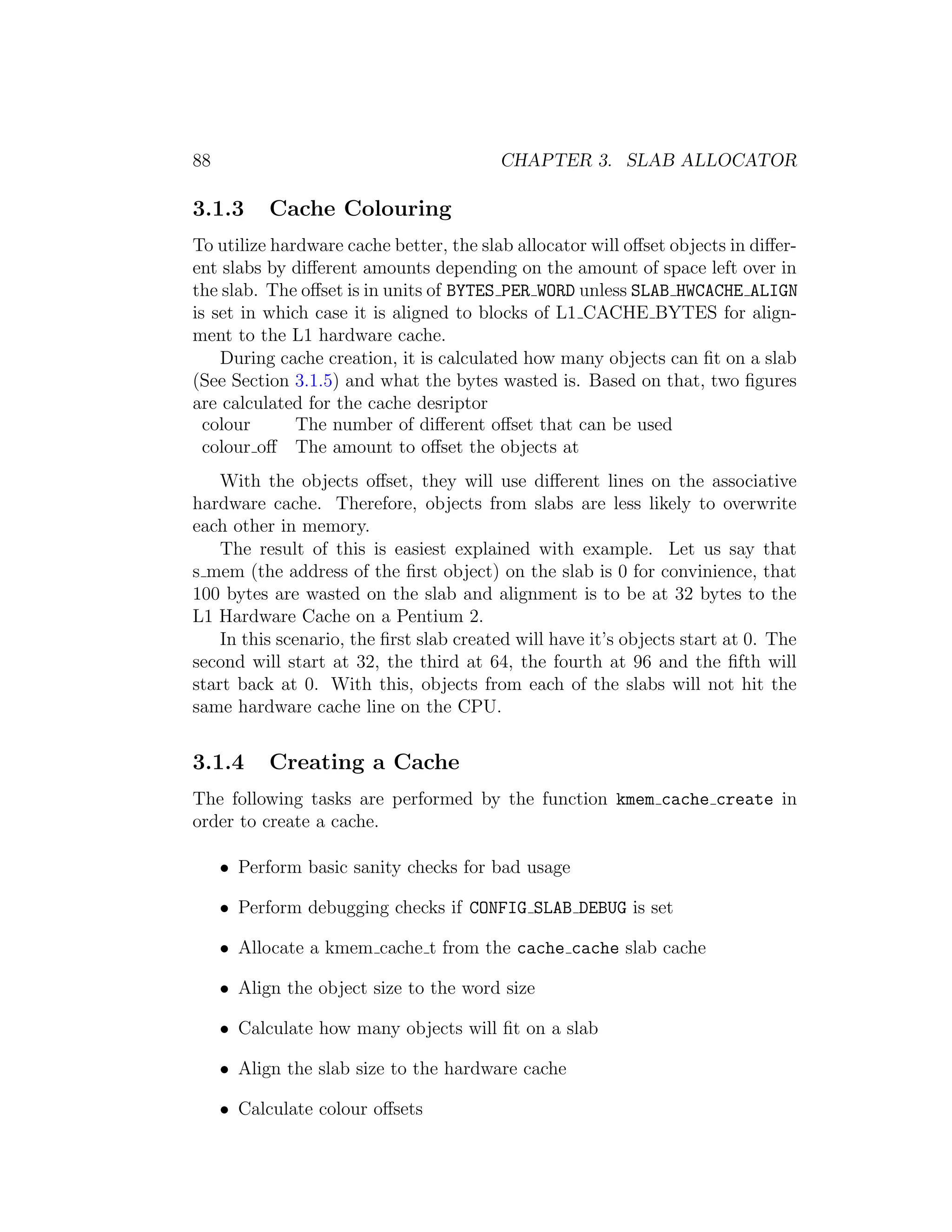 88                                       CHAPTER 3. SLAB ALLOCATOR

3.1.3      Cache Colouring
To utilize hardware cache better, the slab allocator will oﬀset objects in diﬀer-
ent slabs by diﬀerent amounts depending on the amount of space left over in
the slab. The oﬀset is in units of BYTES PER WORD unless SLAB HWCACHE ALIGN
is set in which case it is aligned to blocks of L1 CACHE BYTES for align-
ment to the L1 hardware cache.
    During cache creation, it is calculated how many objects can ﬁt on a slab
(See Section 3.1.5) and what the bytes wasted is. Based on that, two ﬁgures
are calculated for the cache desriptor
  colour      The number of diﬀerent oﬀset that can be used
  colour oﬀ The amount to oﬀset the objects at
    With the objects oﬀset, they will use diﬀerent lines on the associative
hardware cache. Therefore, objects from slabs are less likely to overwrite
each other in memory.
    The result of this is easiest explained with example. Let us say that
s mem (the address of the ﬁrst object) on the slab is 0 for convinience, that
100 bytes are wasted on the slab and alignment is to be at 32 bytes to the
L1 Hardware Cache on a Pentium 2.
    In this scenario, the ﬁrst slab created will have it’s objects start at 0. The
second will start at 32, the third at 64, the fourth at 96 and the ﬁfth will
start back at 0. With this, objects from each of the slabs will not hit the
same hardware cache line on the CPU.


3.1.4      Creating a Cache
The following tasks are performed by the function kmem cache create in
order to create a cache.

     • Perform basic sanity checks for bad usage

     • Perform debugging checks if CONFIG SLAB DEBUG is set

     • Allocate a kmem cache t from the cache cache slab cache

     • Align the object size to the word size

     • Calculate how many objects will ﬁt on a slab

     • Align the slab size to the hardware cache

     • Calculate colour oﬀsets
 