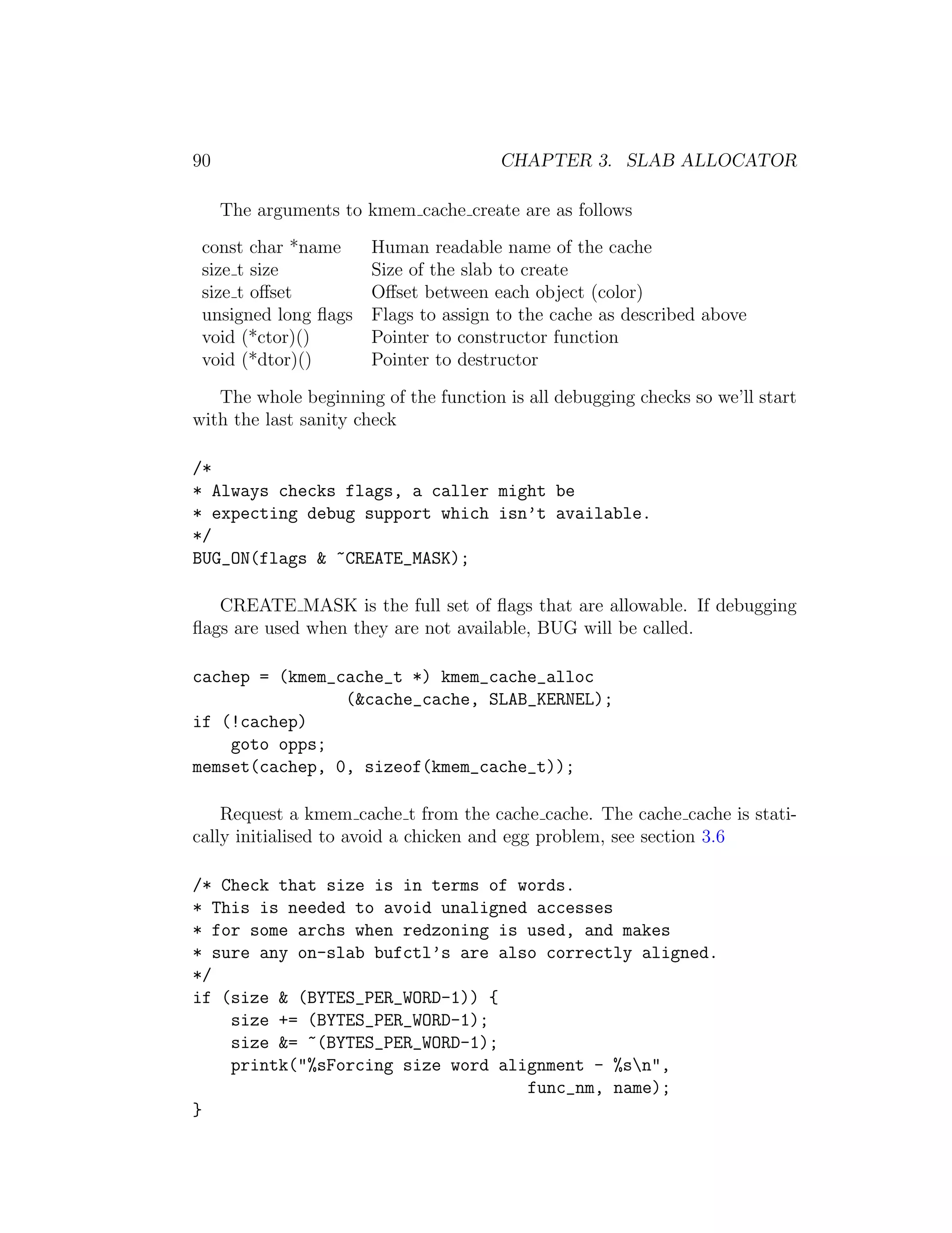 90                                     CHAPTER 3. SLAB ALLOCATOR

     The arguments to kmem cache create are as follows
 const char *name   Human readable name of the cache
 size t size        Size of the slab to create
 size t oﬀset       Oﬀset between each object (color)
 unsigned long ﬂags Flags to assign to the cache as described above
 void (*ctor)()     Pointer to constructor function
 void (*dtor)()     Pointer to destructor

   The whole beginning of the function is all debugging checks so we’ll start
with the last sanity check

/*
* Always checks flags, a caller might be
* expecting debug support which isn’t available.
*/
BUG_ON(flags & ~CREATE_MASK);

   CREATE MASK is the full set of ﬂags that are allowable. If debugging
ﬂags are used when they are not available, BUG will be called.

cachep = (kmem_cache_t *) kmem_cache_alloc
                (&cache_cache, SLAB_KERNEL);
if (!cachep)
    goto opps;
memset(cachep, 0, sizeof(kmem_cache_t));

    Request a kmem cache t from the cache cache. The cache cache is stati-
cally initialised to avoid a chicken and egg problem, see section 3.6

/* Check that size is in terms of words.
* This is needed to avoid unaligned accesses
* for some archs when redzoning is used, and makes
* sure any on-slab bufctl’s are also correctly aligned.
*/
if (size & (BYTES_PER_WORD-1)) {
    size += (BYTES_PER_WORD-1);
    size &= ~(BYTES_PER_WORD-1);
    printk("%sForcing size word alignment - %sn",
                                   func_nm, name);
}
 