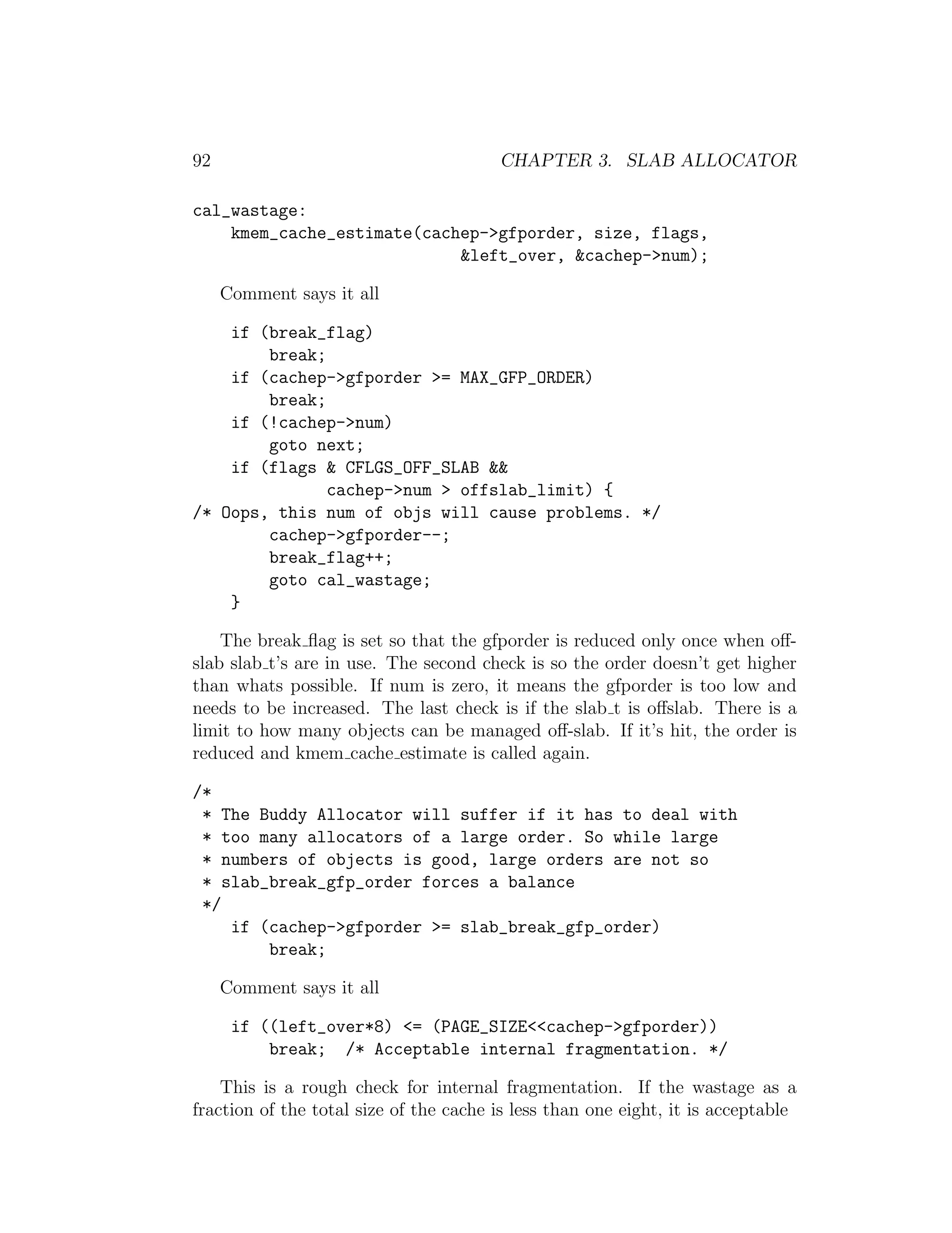 92                                      CHAPTER 3. SLAB ALLOCATOR

cal_wastage:
    kmem_cache_estimate(cachep->gfporder, size, flags,
                            &left_over, &cachep->num);

     Comment says it all

    if (break_flag)
        break;
    if (cachep->gfporder >= MAX_GFP_ORDER)
        break;
    if (!cachep->num)
        goto next;
    if (flags & CFLGS_OFF_SLAB &&
               cachep->num > offslab_limit) {
/* Oops, this num of objs will cause problems. */
        cachep->gfporder--;
        break_flag++;
        goto cal_wastage;
    }

    The break ﬂag is set so that the gfporder is reduced only once when oﬀ-
slab slab t’s are in use. The second check is so the order doesn’t get higher
than whats possible. If num is zero, it means the gfporder is too low and
needs to be increased. The last check is if the slab t is oﬀslab. There is a
limit to how many objects can be managed oﬀ-slab. If it’s hit, the order is
reduced and kmem cache estimate is called again.

/*
 * The Buddy Allocator will suffer if it has to deal with
 * too many allocators of a large order. So while large
 * numbers of objects is good, large orders are not so
 * slab_break_gfp_order forces a balance
 */
    if (cachep->gfporder >= slab_break_gfp_order)
        break;

     Comment says it all

      if ((left_over*8) <= (PAGE_SIZE<<cachep->gfporder))
          break; /* Acceptable internal fragmentation. */

    This is a rough check for internal fragmentation. If the wastage as a
fraction of the total size of the cache is less than one eight, it is acceptable
 