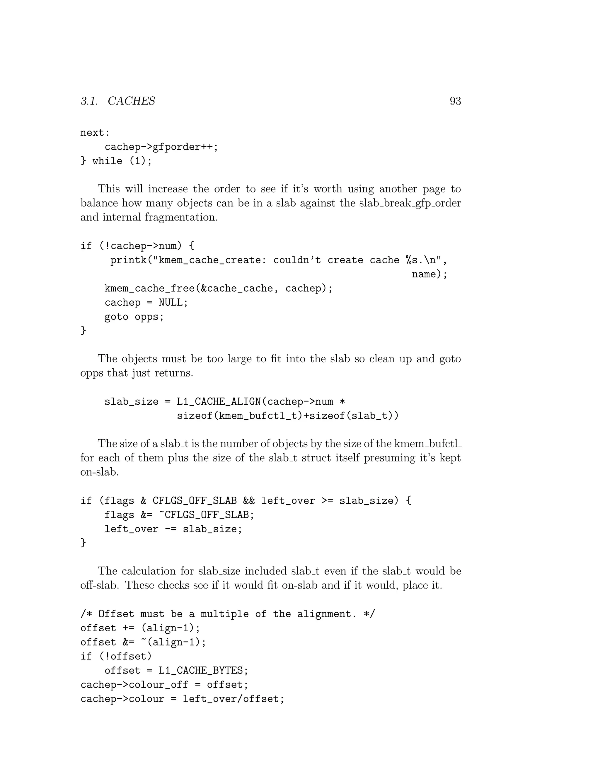 3.1. CACHES                                                                  93

next:
    cachep->gfporder++;
} while (1);

   This will increase the order to see if it’s worth using another page to
balance how many objects can be in a slab against the slab break gfp order
and internal fragmentation.

if (!cachep->num) {
     printk("kmem_cache_create: couldn’t create cache %s.n",
                                                       name);
    kmem_cache_free(&cache_cache, cachep);
    cachep = NULL;
    goto opps;
}

   The objects must be too large to ﬁt into the slab so clean up and goto
opps that just returns.

     slab_size = L1_CACHE_ALIGN(cachep->num *
                 sizeof(kmem_bufctl_t)+sizeof(slab_t))

    The size of a slab t is the number of objects by the size of the kmem bufctl
for each of them plus the size of the slab t struct itself presuming it’s kept
on-slab.

if (flags & CFLGS_OFF_SLAB && left_over >= slab_size) {
    flags &= ~CFLGS_OFF_SLAB;
    left_over -= slab_size;
}

   The calculation for slab size included slab t even if the slab t would be
oﬀ-slab. These checks see if it would ﬁt on-slab and if it would, place it.

/* Offset must be a multiple of the alignment. */
offset += (align-1);
offset &= ~(align-1);
if (!offset)
    offset = L1_CACHE_BYTES;
cachep->colour_off = offset;
cachep->colour = left_over/offset;
 