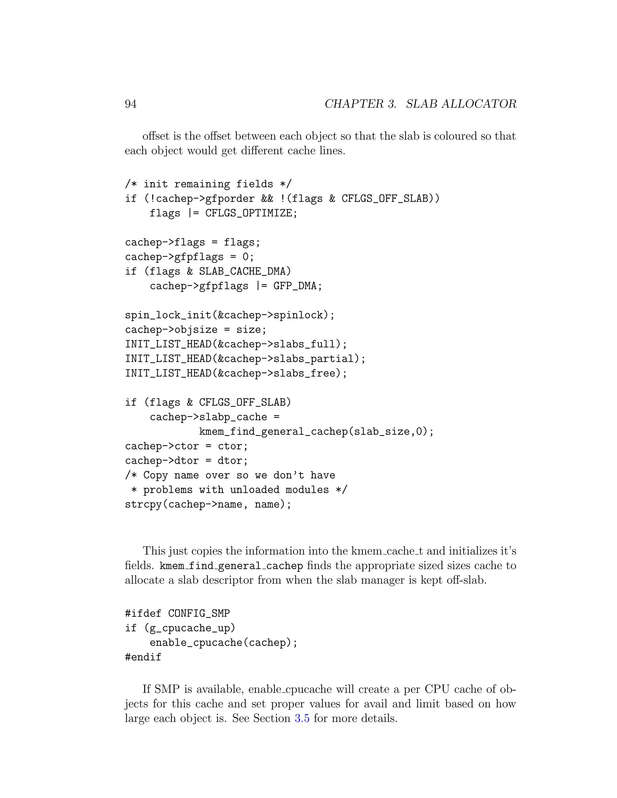 94                                      CHAPTER 3. SLAB ALLOCATOR

   oﬀset is the oﬀset between each object so that the slab is coloured so that
each object would get diﬀerent cache lines.

/* init remaining fields */
if (!cachep->gfporder && !(flags & CFLGS_OFF_SLAB))
    flags |= CFLGS_OPTIMIZE;

cachep->flags = flags;
cachep->gfpflags = 0;
if (flags & SLAB_CACHE_DMA)
    cachep->gfpflags |= GFP_DMA;

spin_lock_init(&cachep->spinlock);
cachep->objsize = size;
INIT_LIST_HEAD(&cachep->slabs_full);
INIT_LIST_HEAD(&cachep->slabs_partial);
INIT_LIST_HEAD(&cachep->slabs_free);

if (flags & CFLGS_OFF_SLAB)
    cachep->slabp_cache =
            kmem_find_general_cachep(slab_size,0);
cachep->ctor = ctor;
cachep->dtor = dtor;
/* Copy name over so we don’t have
 * problems with unloaded modules */
strcpy(cachep->name, name);


    This just copies the information into the kmem cache t and initializes it’s
ﬁelds. kmem find general cachep ﬁnds the appropriate sized sizes cache to
allocate a slab descriptor from when the slab manager is kept oﬀ-slab.

#ifdef CONFIG_SMP
if (g_cpucache_up)
    enable_cpucache(cachep);
#endif

    If SMP is available, enable cpucache will create a per CPU cache of ob-
jects for this cache and set proper values for avail and limit based on how
large each object is. See Section 3.5 for more details.
 