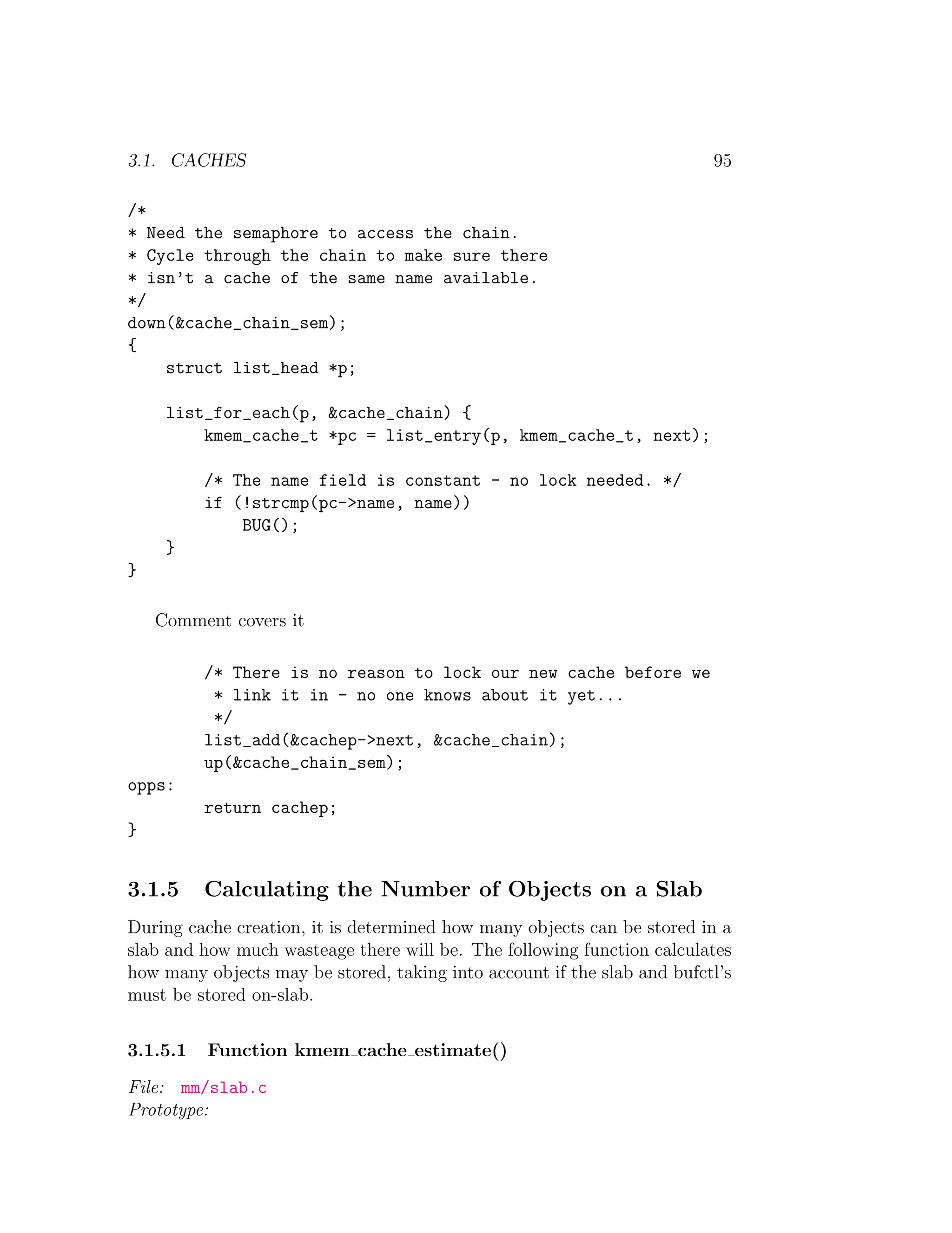 3.1. CACHES                                                              95

/*
* Need the semaphore to access the chain.
* Cycle through the chain to make sure there
* isn’t a cache of the same name available.
*/
down(&cache_chain_sem);
{
    struct list_head *p;

     list_for_each(p, &cache_chain) {
         kmem_cache_t *pc = list_entry(p, kmem_cache_t, next);

          /* The name field is constant - no lock needed. */
          if (!strcmp(pc->name, name))
              BUG();
     }
}

    Comment covers it

          /* There is no reason to lock our new cache before we
           * link it in - no one knows about it yet...
           */
          list_add(&cachep->next, &cache_chain);
          up(&cache_chain_sem);
opps:
          return cachep;
}


3.1.5     Calculating the Number of Objects on a Slab
During cache creation, it is determined how many objects can be stored in a
slab and how much wasteage there will be. The following function calculates
how many objects may be stored, taking into account if the slab and bufctl’s
must be stored on-slab.

3.1.5.1   Function kmem cache estimate()
File: mm/slab.c
Prototype:
 