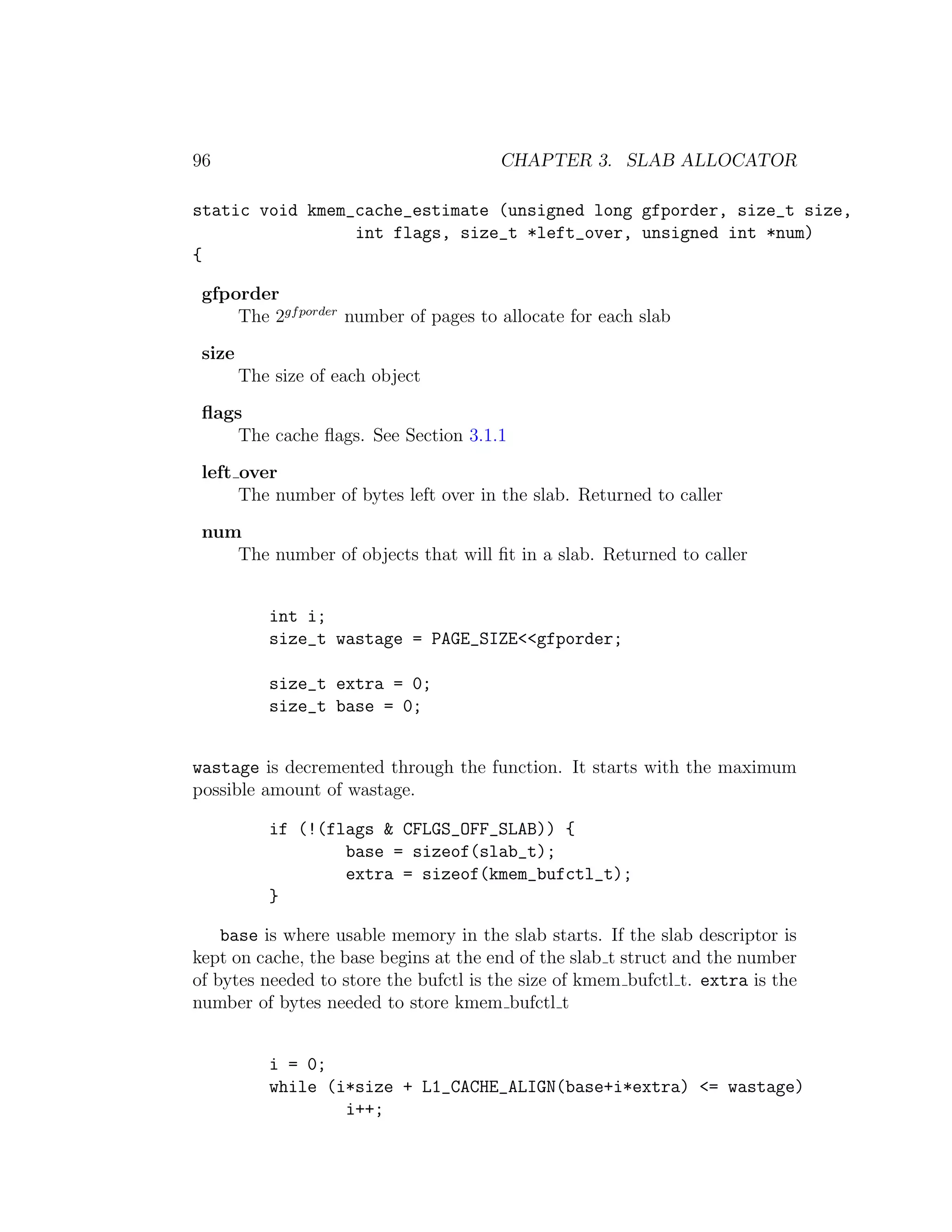 96                                     CHAPTER 3. SLAB ALLOCATOR

static void kmem_cache_estimate (unsigned long gfporder, size_t size,
                 int flags, size_t *left_over, unsigned int *num)
{

 gfporder
     The 2gf porder number of pages to allocate for each slab
 size
        The size of each object
 ﬂags
     The cache ﬂags. See Section 3.1.1
 left over
      The number of bytes left over in the slab. Returned to caller
 num
    The number of objects that will ﬁt in a slab. Returned to caller


           int i;
           size_t wastage = PAGE_SIZE<<gfporder;

           size_t extra = 0;
           size_t base = 0;


wastage is decremented through the function. It starts with the maximum
possible amount of wastage.

           if (!(flags & CFLGS_OFF_SLAB)) {
                   base = sizeof(slab_t);
                   extra = sizeof(kmem_bufctl_t);
           }

    base is where usable memory in the slab starts. If the slab descriptor is
kept on cache, the base begins at the end of the slab t struct and the number
of bytes needed to store the bufctl is the size of kmem bufctl t. extra is the
number of bytes needed to store kmem bufctl t


           i = 0;
           while (i*size + L1_CACHE_ALIGN(base+i*extra) <= wastage)
                   i++;
 