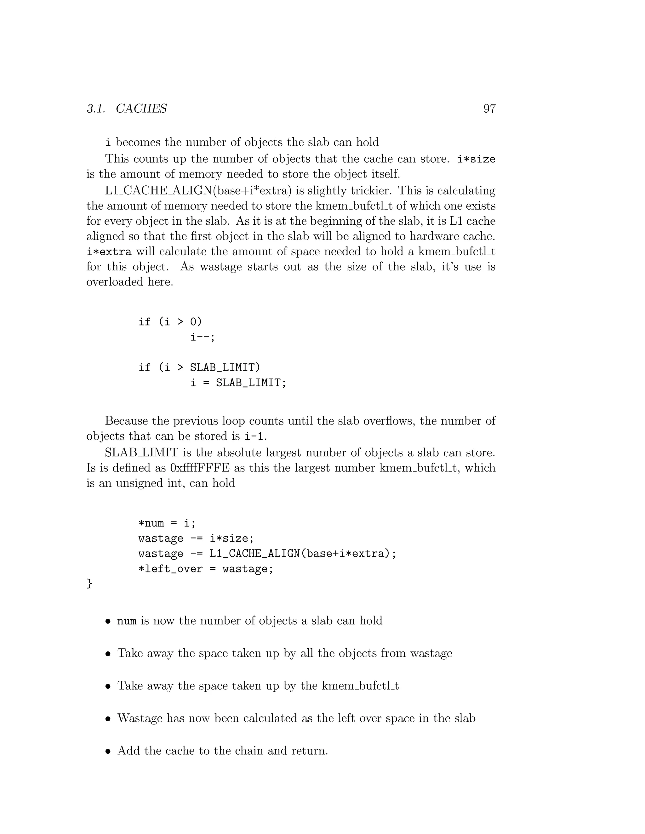 3.1. CACHES                                                                     97

    i becomes the number of objects the slab can hold
    This counts up the number of objects that the cache can store. i*size
is the amount of memory needed to store the object itself.
    L1 CACHE ALIGN(base+i*extra) is slightly trickier. This is calculating
the amount of memory needed to store the kmem bufctl t of which one exists
for every object in the slab. As it is at the beginning of the slab, it is L1 cache
aligned so that the ﬁrst object in the slab will be aligned to hardware cache.
i*extra will calculate the amount of space needed to hold a kmem bufctl t
for this object. As wastage starts out as the size of the slab, it’s use is
overloaded here.


          if (i > 0)
                  i--;

          if (i > SLAB_LIMIT)
                  i = SLAB_LIMIT;


    Because the previous loop counts until the slab overﬂows, the number of
objects that can be stored is i-1.
    SLAB LIMIT is the absolute largest number of objects a slab can store.
Is is deﬁned as 0xﬀﬀFFFE as this the largest number kmem bufctl t, which
is an unsigned int, can hold


          *num = i;
          wastage -= i*size;
          wastage -= L1_CACHE_ALIGN(base+i*extra);
          *left_over = wastage;
}

    • num is now the number of objects a slab can hold

    • Take away the space taken up by all the objects from wastage

    • Take away the space taken up by the kmem bufctl t

    • Wastage has now been calculated as the left over space in the slab

    • Add the cache to the chain and return.
 