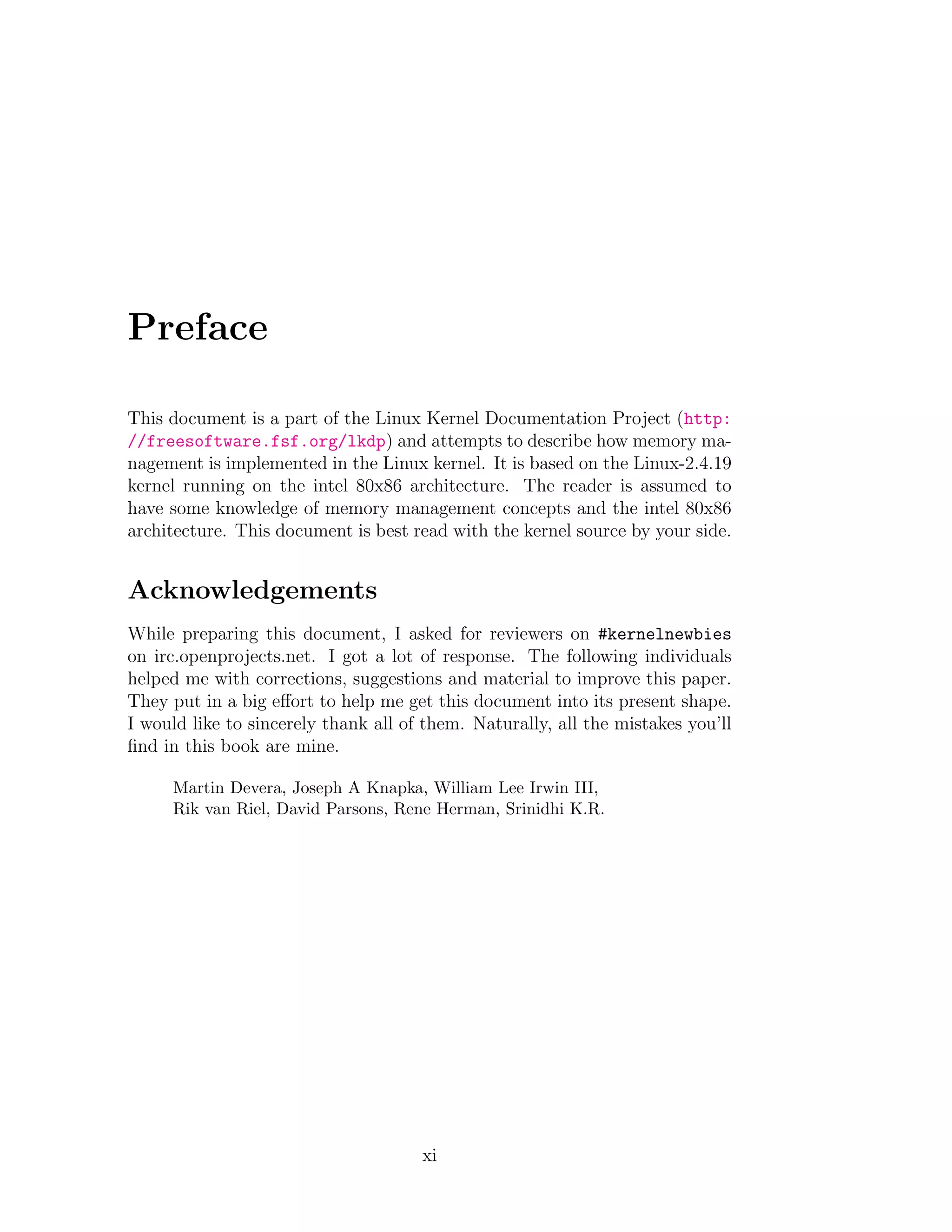 Preface

This document is a part of the Linux Kernel Documentation Project (http:
//freesoftware.fsf.org/lkdp) and attempts to describe how memory ma-
nagement is implemented in the Linux kernel. It is based on the Linux-2.4.19
kernel running on the intel 80x86 architecture. The reader is assumed to
have some knowledge of memory management concepts and the intel 80x86
architecture. This document is best read with the kernel source by your side.


Acknowledgements
While preparing this document, I asked for reviewers on #kernelnewbies
on irc.openprojects.net. I got a lot of response. The following individuals
helped me with corrections, suggestions and material to improve this paper.
They put in a big eﬀort to help me get this document into its present shape.
I would like to sincerely thank all of them. Naturally, all the mistakes you’ll
ﬁnd in this book are mine.

     Martin Devera, Joseph A Knapka, William Lee Irwin III,
     Rik van Riel, David Parsons, Rene Herman, Srinidhi K.R.




                                      xi
 