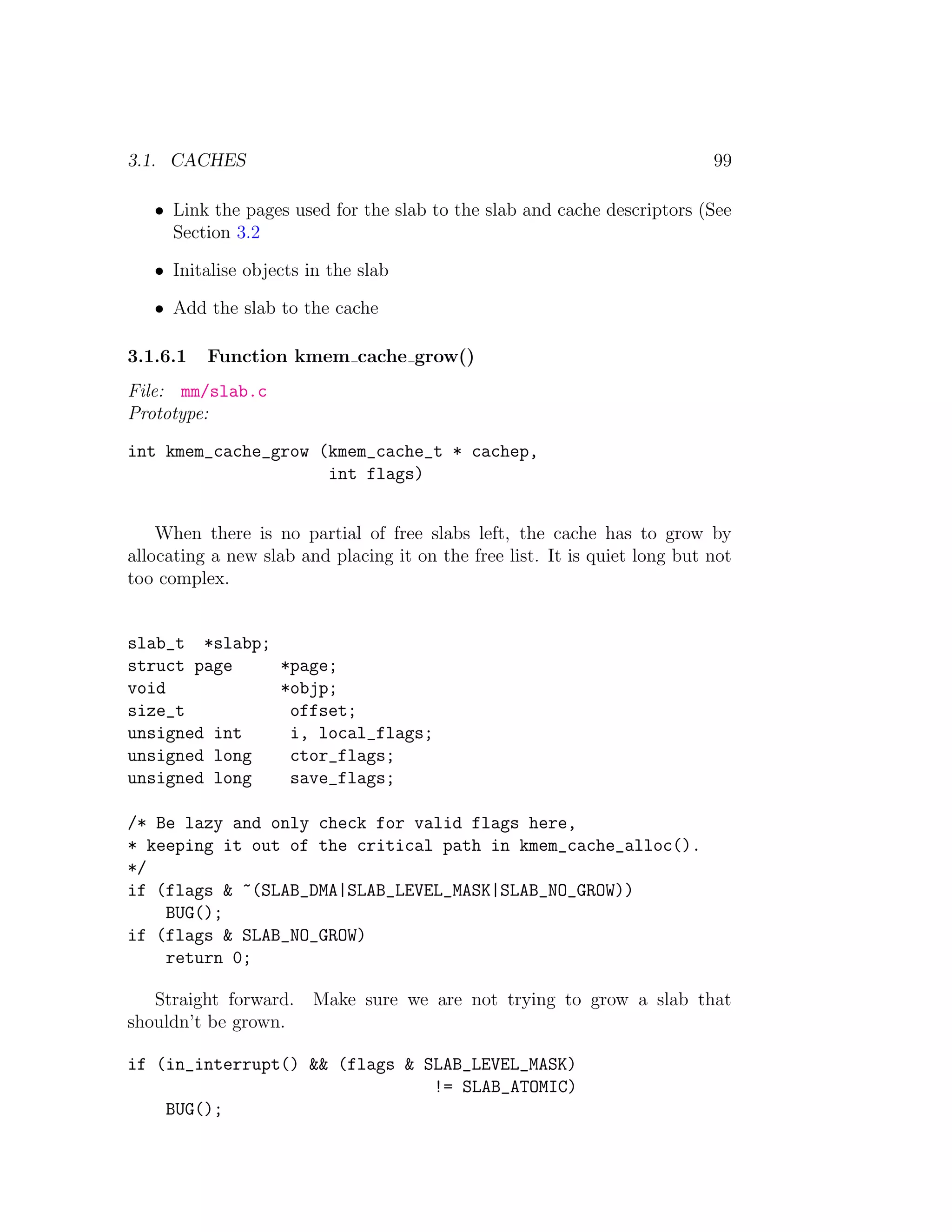 3.1. CACHES                                                                 99

   • Link the pages used for the slab to the slab and cache descriptors (See
     Section 3.2

   • Initalise objects in the slab

   • Add the slab to the cache

3.1.6.1   Function kmem cache grow()
File: mm/slab.c
Prototype:

int kmem_cache_grow (kmem_cache_t * cachep,
                     int flags)


    When there is no partial of free slabs left, the cache has to grow by
allocating a new slab and placing it on the free list. It is quiet long but not
too complex.


slab_t *slabp;
struct page    *page;
void           *objp;
size_t          offset;
unsigned int    i, local_flags;
unsigned long   ctor_flags;
unsigned long   save_flags;

/* Be lazy and only check for valid flags here,
* keeping it out of the critical path in kmem_cache_alloc().
*/
if (flags & ~(SLAB_DMA|SLAB_LEVEL_MASK|SLAB_NO_GROW))
    BUG();
if (flags & SLAB_NO_GROW)
    return 0;

   Straight forward.    Make sure we are not trying to grow a slab that
shouldn’t be grown.

if (in_interrupt() && (flags & SLAB_LEVEL_MASK)
                                != SLAB_ATOMIC)
    BUG();
 