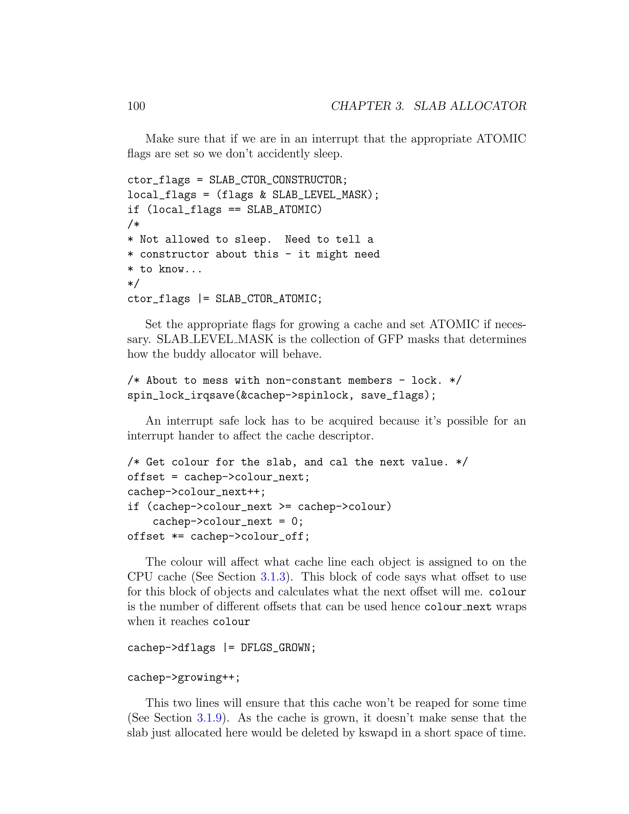 100                                    CHAPTER 3. SLAB ALLOCATOR

   Make sure that if we are in an interrupt that the appropriate ATOMIC
ﬂags are set so we don’t accidently sleep.

ctor_flags = SLAB_CTOR_CONSTRUCTOR;
local_flags = (flags & SLAB_LEVEL_MASK);
if (local_flags == SLAB_ATOMIC)
/*
* Not allowed to sleep. Need to tell a
* constructor about this - it might need
* to know...
*/
ctor_flags |= SLAB_CTOR_ATOMIC;

   Set the appropriate ﬂags for growing a cache and set ATOMIC if neces-
sary. SLAB LEVEL MASK is the collection of GFP masks that determines
how the buddy allocator will behave.

/* About to mess with non-constant members - lock. */
spin_lock_irqsave(&cachep->spinlock, save_flags);

    An interrupt safe lock has to be acquired because it’s possible for an
interrupt hander to aﬀect the cache descriptor.

/* Get colour for the slab, and cal the next value. */
offset = cachep->colour_next;
cachep->colour_next++;
if (cachep->colour_next >= cachep->colour)
    cachep->colour_next = 0;
offset *= cachep->colour_off;

    The colour will aﬀect what cache line each object is assigned to on the
CPU cache (See Section 3.1.3). This block of code says what oﬀset to use
for this block of objects and calculates what the next oﬀset will me. colour
is the number of diﬀerent oﬀsets that can be used hence colour next wraps
when it reaches colour

cachep->dflags |= DFLGS_GROWN;

cachep->growing++;

    This two lines will ensure that this cache won’t be reaped for some time
(See Section 3.1.9). As the cache is grown, it doesn’t make sense that the
slab just allocated here would be deleted by kswapd in a short space of time.
 