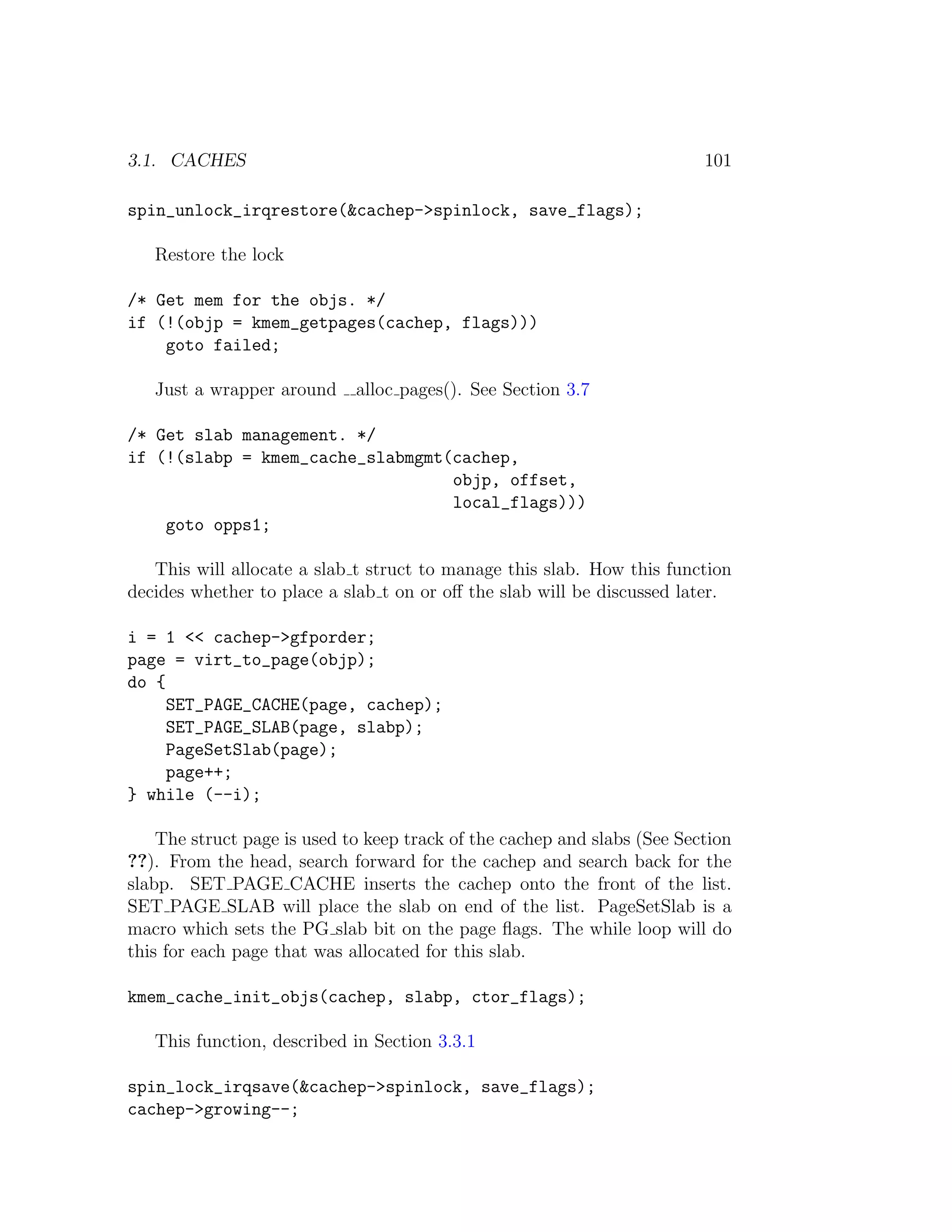 3.1. CACHES                                                               101

spin_unlock_irqrestore(&cachep->spinlock, save_flags);

   Restore the lock

/* Get mem for the objs. */
if (!(objp = kmem_getpages(cachep, flags)))
    goto failed;

   Just a wrapper around     alloc pages(). See Section 3.7

/* Get slab management. */
if (!(slabp = kmem_cache_slabmgmt(cachep,
                                  objp, offset,
                                  local_flags)))
    goto opps1;

   This will allocate a slab t struct to manage this slab. How this function
decides whether to place a slab t on or oﬀ the slab will be discussed later.

i = 1 << cachep->gfporder;
page = virt_to_page(objp);
do {
     SET_PAGE_CACHE(page, cachep);
     SET_PAGE_SLAB(page, slabp);
     PageSetSlab(page);
     page++;
} while (--i);

    The struct page is used to keep track of the cachep and slabs (See Section
??). From the head, search forward for the cachep and search back for the
slabp. SET PAGE CACHE inserts the cachep onto the front of the list.
SET PAGE SLAB will place the slab on end of the list. PageSetSlab is a
macro which sets the PG slab bit on the page ﬂags. The while loop will do
this for each page that was allocated for this slab.

kmem_cache_init_objs(cachep, slabp, ctor_flags);

   This function, described in Section 3.3.1

spin_lock_irqsave(&cachep->spinlock, save_flags);
cachep->growing--;
 