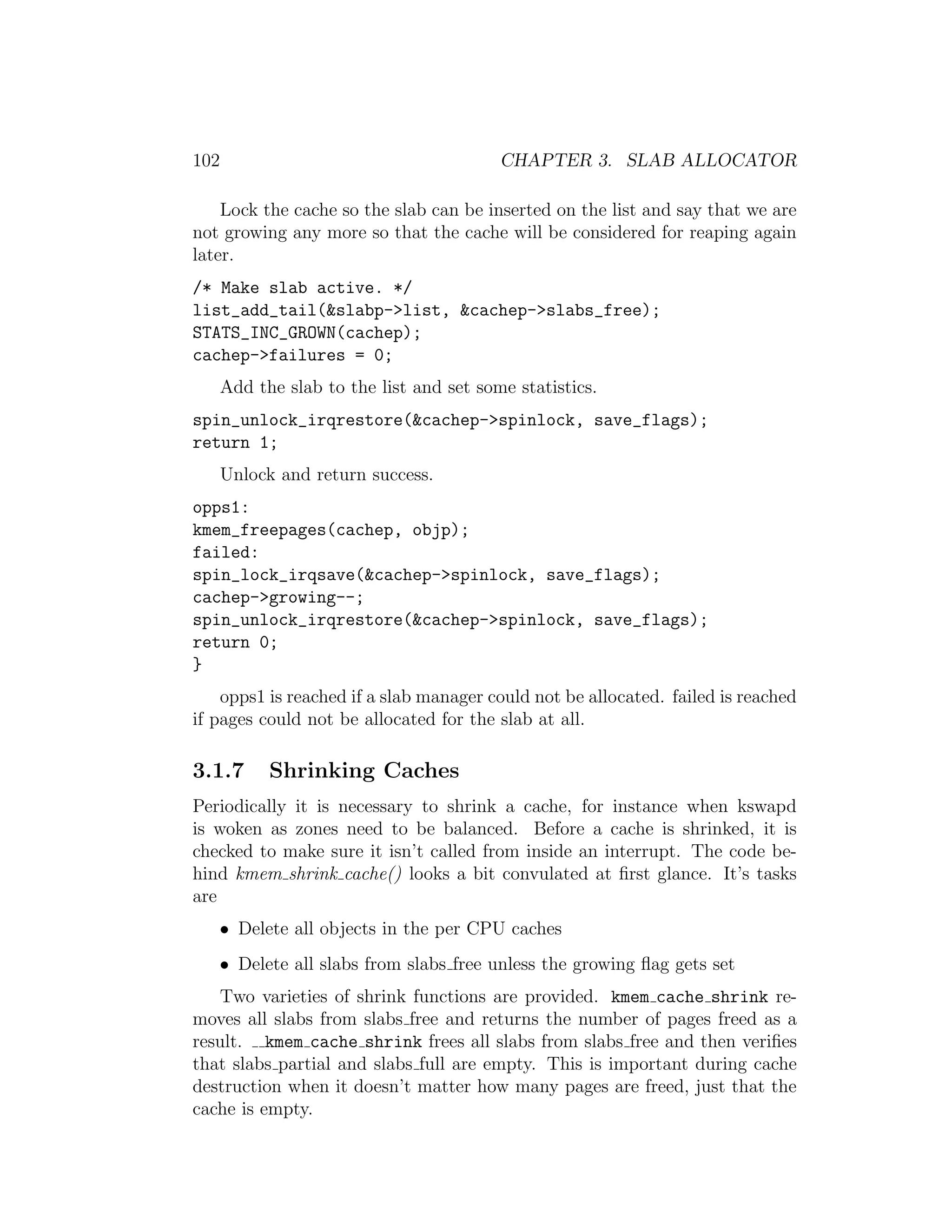 102                                       CHAPTER 3. SLAB ALLOCATOR

    Lock the cache so the slab can be inserted on the list and say that we are
not growing any more so that the cache will be considered for reaping again
later.
/* Make slab active. */
list_add_tail(&slabp->list, &cachep->slabs_free);
STATS_INC_GROWN(cachep);
cachep->failures = 0;
      Add the slab to the list and set some statistics.
spin_unlock_irqrestore(&cachep->spinlock, save_flags);
return 1;
      Unlock and return success.
opps1:
kmem_freepages(cachep, objp);
failed:
spin_lock_irqsave(&cachep->spinlock, save_flags);
cachep->growing--;
spin_unlock_irqrestore(&cachep->spinlock, save_flags);
return 0;
}
    opps1 is reached if a slab manager could not be allocated. failed is reached
if pages could not be allocated for the slab at all.

3.1.7       Shrinking Caches
Periodically it is necessary to shrink a cache, for instance when kswapd
is woken as zones need to be balanced. Before a cache is shrinked, it is
checked to make sure it isn’t called from inside an interrupt. The code be-
hind kmem shrink cache() looks a bit convulated at ﬁrst glance. It’s tasks
are
   • Delete all objects in the per CPU caches
   • Delete all slabs from slabs free unless the growing ﬂag gets set
   Two varieties of shrink functions are provided. kmem cache shrink re-
moves all slabs from slabs free and returns the number of pages freed as a
result. kmem cache shrink frees all slabs from slabs free and then veriﬁes
that slabs partial and slabs full are empty. This is important during cache
destruction when it doesn’t matter how many pages are freed, just that the
cache is empty.
 