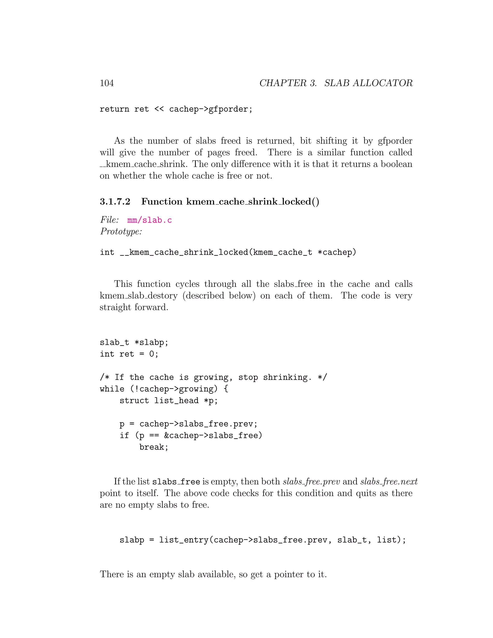 104                                      CHAPTER 3. SLAB ALLOCATOR

return ret << cachep->gfporder;


    As the number of slabs freed is returned, bit shifting it by gfporder
will give the number of pages freed. There is a similar function called
 kmem cache shrink. The only diﬀerence with it is that it returns a boolean
on whether the whole cache is free or not.

3.1.7.2   Function kmem cache shrink locked()
File: mm/slab.c
Prototype:

int __kmem_cache_shrink_locked(kmem_cache_t *cachep)


    This function cycles through all the slabs free in the cache and calls
kmem slab destory (described below) on each of them. The code is very
straight forward.


slab_t *slabp;
int ret = 0;

/* If the cache is growing, stop shrinking. */
while (!cachep->growing) {
    struct list_head *p;

      p = cachep->slabs_free.prev;
      if (p == &cachep->slabs_free)
          break;


    If the list slabs free is empty, then both slabs free.prev and slabs free.next
point to itself. The above code checks for this condition and quits as there
are no empty slabs to free.


      slabp = list_entry(cachep->slabs_free.prev, slab_t, list);


There is an empty slab available, so get a pointer to it.
 