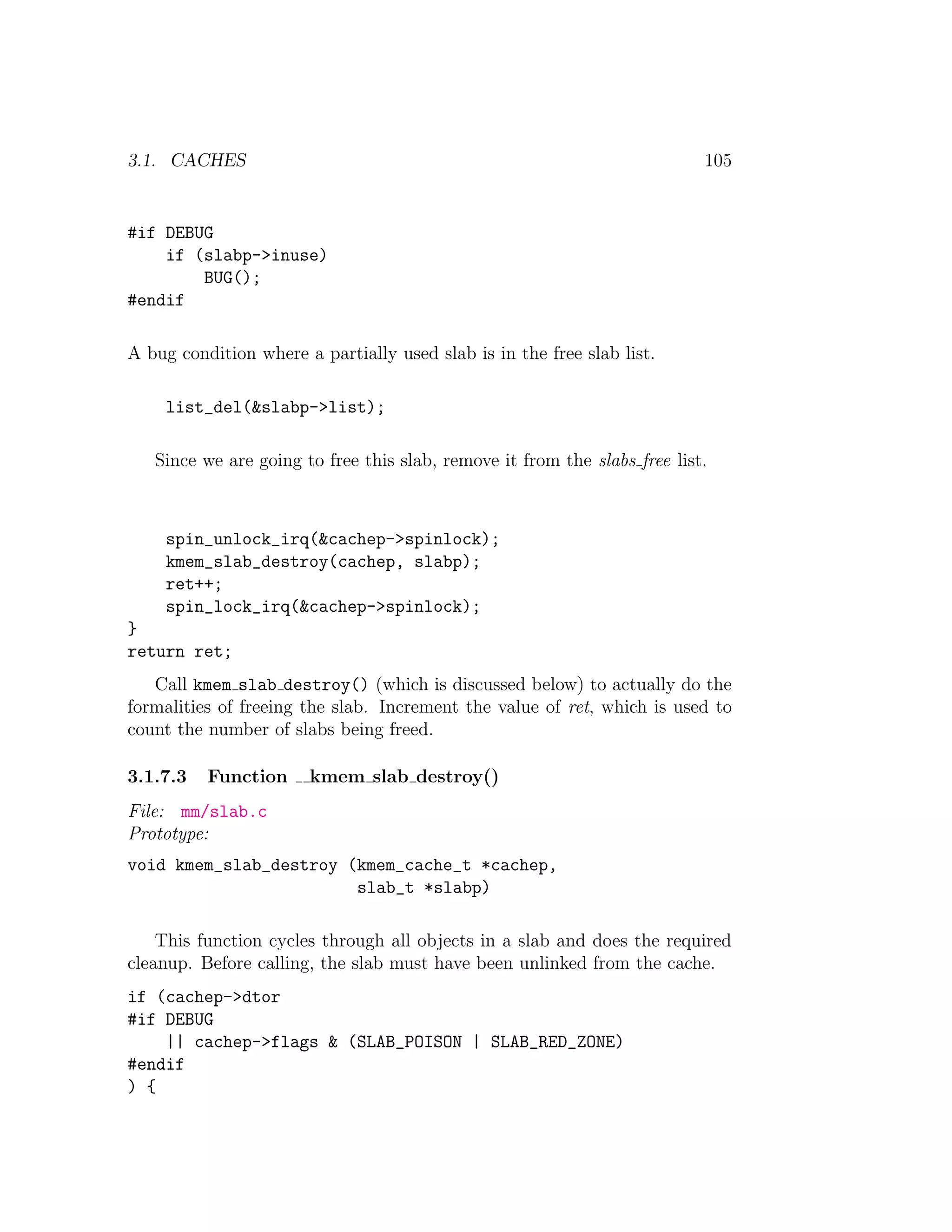 3.1. CACHES                                                                105


#if DEBUG
    if (slabp->inuse)
        BUG();
#endif

A bug condition where a partially used slab is in the free slab list.

     list_del(&slabp->list);

   Since we are going to free this slab, remove it from the slabs free list.



     spin_unlock_irq(&cachep->spinlock);
     kmem_slab_destroy(cachep, slabp);
     ret++;
     spin_lock_irq(&cachep->spinlock);
}
return ret;
   Call kmem slab destroy() (which is discussed below) to actually do the
formalities of freeing the slab. Increment the value of ret, which is used to
count the number of slabs being freed.

3.1.7.3   Function     kmem slab destroy()
File: mm/slab.c
Prototype:
void kmem_slab_destroy (kmem_cache_t *cachep,
                        slab_t *slabp)

    This function cycles through all objects in a slab and does the required
cleanup. Before calling, the slab must have been unlinked from the cache.
if (cachep->dtor
#if DEBUG
    || cachep->flags & (SLAB_POISON | SLAB_RED_ZONE)
#endif
) {
 
