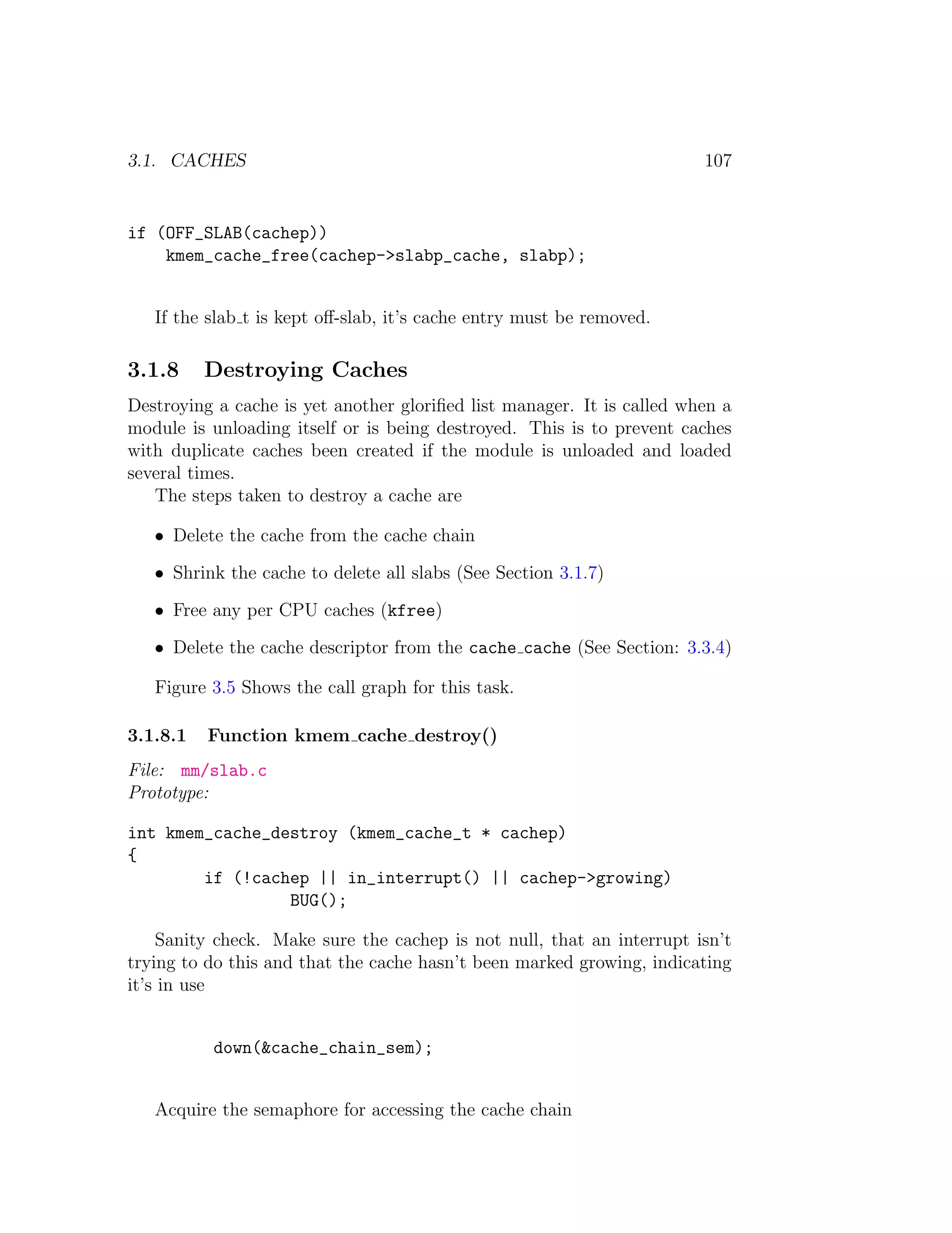 3.1. CACHES                                                             107


if (OFF_SLAB(cachep))
    kmem_cache_free(cachep->slabp_cache, slabp);


   If the slab t is kept oﬀ-slab, it’s cache entry must be removed.

3.1.8     Destroying Caches
Destroying a cache is yet another gloriﬁed list manager. It is called when a
module is unloading itself or is being destroyed. This is to prevent caches
with duplicate caches been created if the module is unloaded and loaded
several times.
   The steps taken to destroy a cache are

   • Delete the cache from the cache chain

   • Shrink the cache to delete all slabs (See Section 3.1.7)

   • Free any per CPU caches (kfree)

   • Delete the cache descriptor from the cache cache (See Section: 3.3.4)

   Figure 3.5 Shows the call graph for this task.

3.1.8.1   Function kmem cache destroy()
File: mm/slab.c
Prototype:

int kmem_cache_destroy (kmem_cache_t * cachep)
{
        if (!cachep || in_interrupt() || cachep->growing)
                 BUG();

    Sanity check. Make sure the cachep is not null, that an interrupt isn’t
trying to do this and that the cache hasn’t been marked growing, indicating
it’s in use


          down(&cache_chain_sem);


   Acquire the semaphore for accessing the cache chain
 