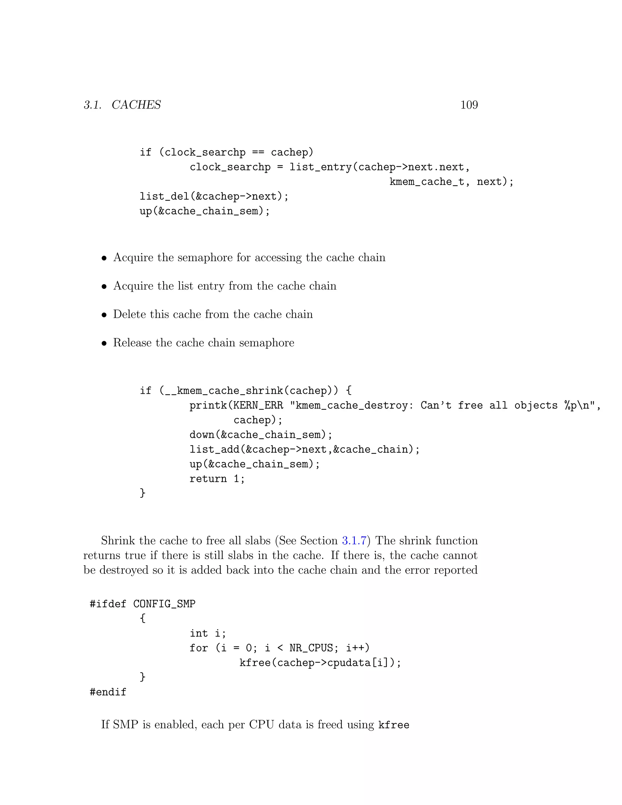 3.1. CACHES                                                                 109


           if (clock_searchp == cachep)
                   clock_searchp = list_entry(cachep->next.next,
                                                   kmem_cache_t, next);
           list_del(&cachep->next);
           up(&cache_chain_sem);


   • Acquire the semaphore for accessing the cache chain

   • Acquire the list entry from the cache chain

   • Delete this cache from the cache chain

   • Release the cache chain semaphore


           if (__kmem_cache_shrink(cachep)) {
                   printk(KERN_ERR "kmem_cache_destroy: Can’t free all objects %pn",
                          cachep);
                   down(&cache_chain_sem);
                   list_add(&cachep->next,&cache_chain);
                   up(&cache_chain_sem);
                   return 1;
           }


   Shrink the cache to free all slabs (See Section 3.1.7) The shrink function
returns true if there is still slabs in the cache. If there is, the cache cannot
be destroyed so it is added back into the cache chain and the error reported

 #ifdef CONFIG_SMP
         {
                 int i;
                 for (i = 0; i < NR_CPUS; i++)
                         kfree(cachep->cpudata[i]);
         }
 #endif

   If SMP is enabled, each per CPU data is freed using kfree
 
