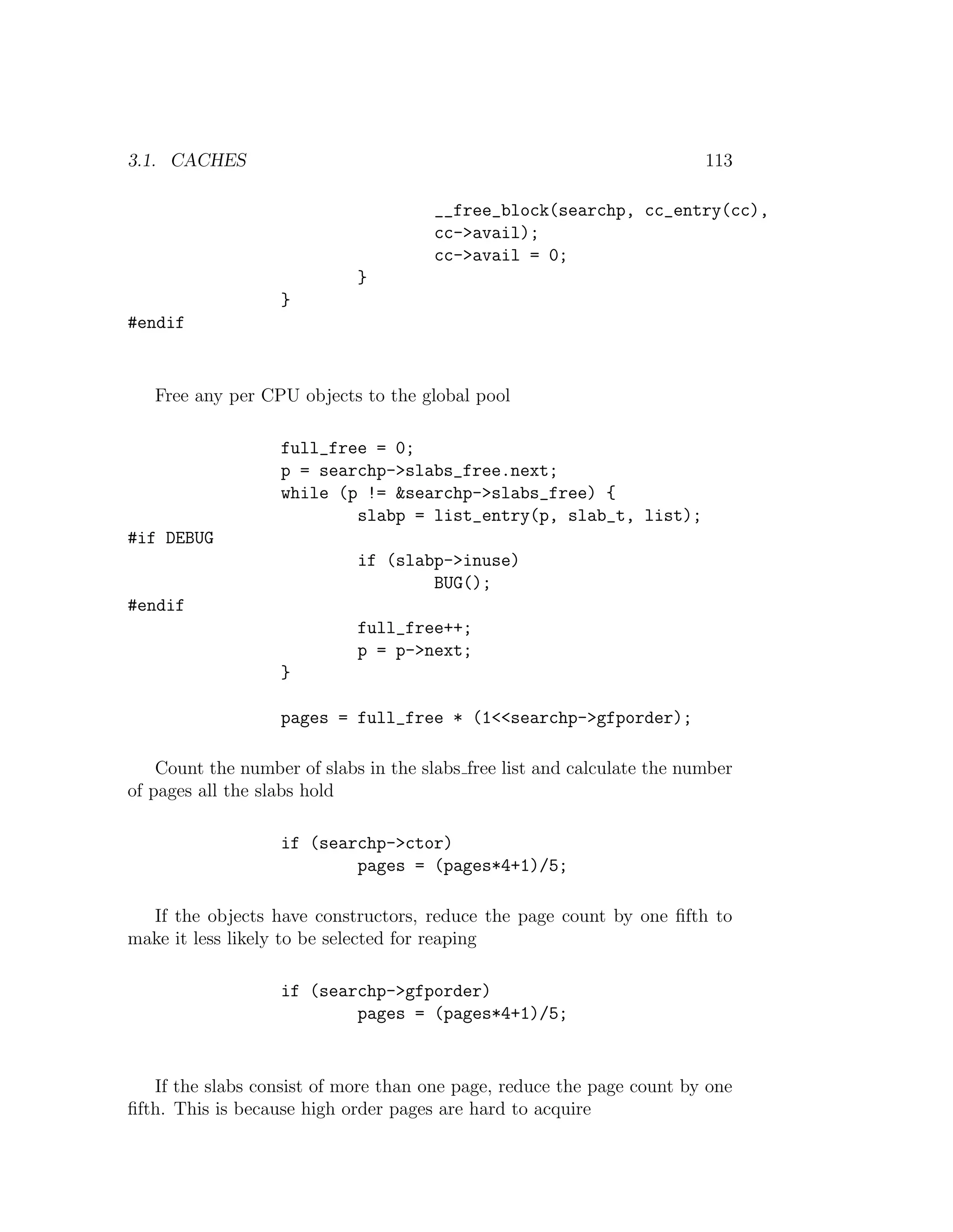 3.1. CACHES                                                              113

                                       __free_block(searchp, cc_entry(cc),
                                       cc->avail);
                                       cc->avail = 0;
                             }
                   }
#endif


   Free any per CPU objects to the global pool

                   full_free = 0;
                   p = searchp->slabs_free.next;
                   while (p != &searchp->slabs_free) {
                           slabp = list_entry(p, slab_t, list);
#if DEBUG
                             if (slabp->inuse)
                                     BUG();
#endif
                             full_free++;
                             p = p->next;
                   }

                   pages = full_free * (1<<searchp->gfporder);

    Count the number of slabs in the slabs free list and calculate the number
of pages all the slabs hold

                   if (searchp->ctor)
                           pages = (pages*4+1)/5;

  If the objects have constructors, reduce the page count by one ﬁfth to
make it less likely to be selected for reaping

                   if (searchp->gfporder)
                           pages = (pages*4+1)/5;


   If the slabs consist of more than one page, reduce the page count by one
ﬁfth. This is because high order pages are hard to acquire
 