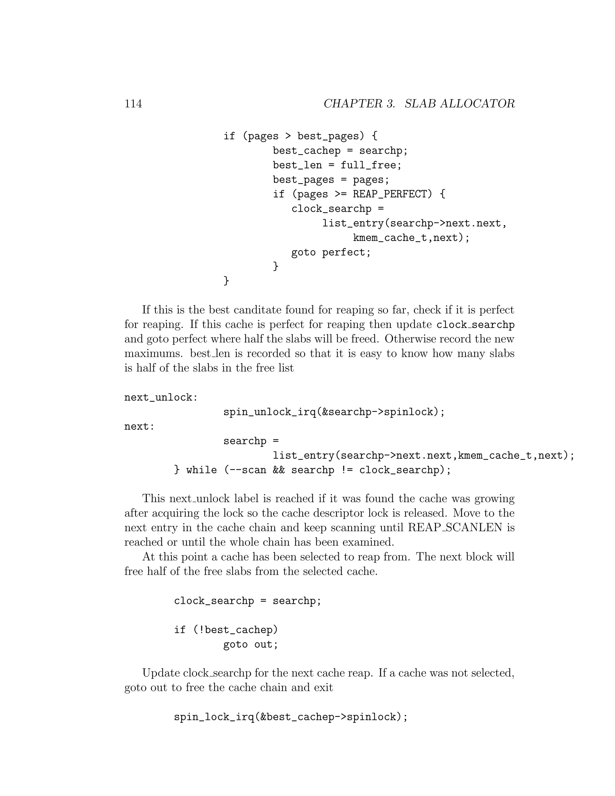 114                                      CHAPTER 3. SLAB ALLOCATOR

                    if (pages > best_pages) {
                            best_cachep = searchp;
                            best_len = full_free;
                            best_pages = pages;
                            if (pages >= REAP_PERFECT) {
                               clock_searchp =
                                    list_entry(searchp->next.next,
                                         kmem_cache_t,next);
                               goto perfect;
                            }
                    }

    If this is the best canditate found for reaping so far, check if it is perfect
for reaping. If this cache is perfect for reaping then update clock searchp
and goto perfect where half the slabs will be freed. Otherwise record the new
maximums. best len is recorded so that it is easy to know how many slabs
is half of the slabs in the free list

next_unlock:
                    spin_unlock_irq(&searchp->spinlock);
next:
                  searchp =
                          list_entry(searchp->next.next,kmem_cache_t,next);
          } while (--scan && searchp != clock_searchp);

    This next unlock label is reached if it was found the cache was growing
after acquiring the lock so the cache descriptor lock is released. Move to the
next entry in the cache chain and keep scanning until REAP SCANLEN is
reached or until the whole chain has been examined.
    At this point a cache has been selected to reap from. The next block will
free half of the free slabs from the selected cache.

          clock_searchp = searchp;

          if (!best_cachep)
                  goto out;

   Update clock searchp for the next cache reap. If a cache was not selected,
goto out to free the cache chain and exit

          spin_lock_irq(&best_cachep->spinlock);
 