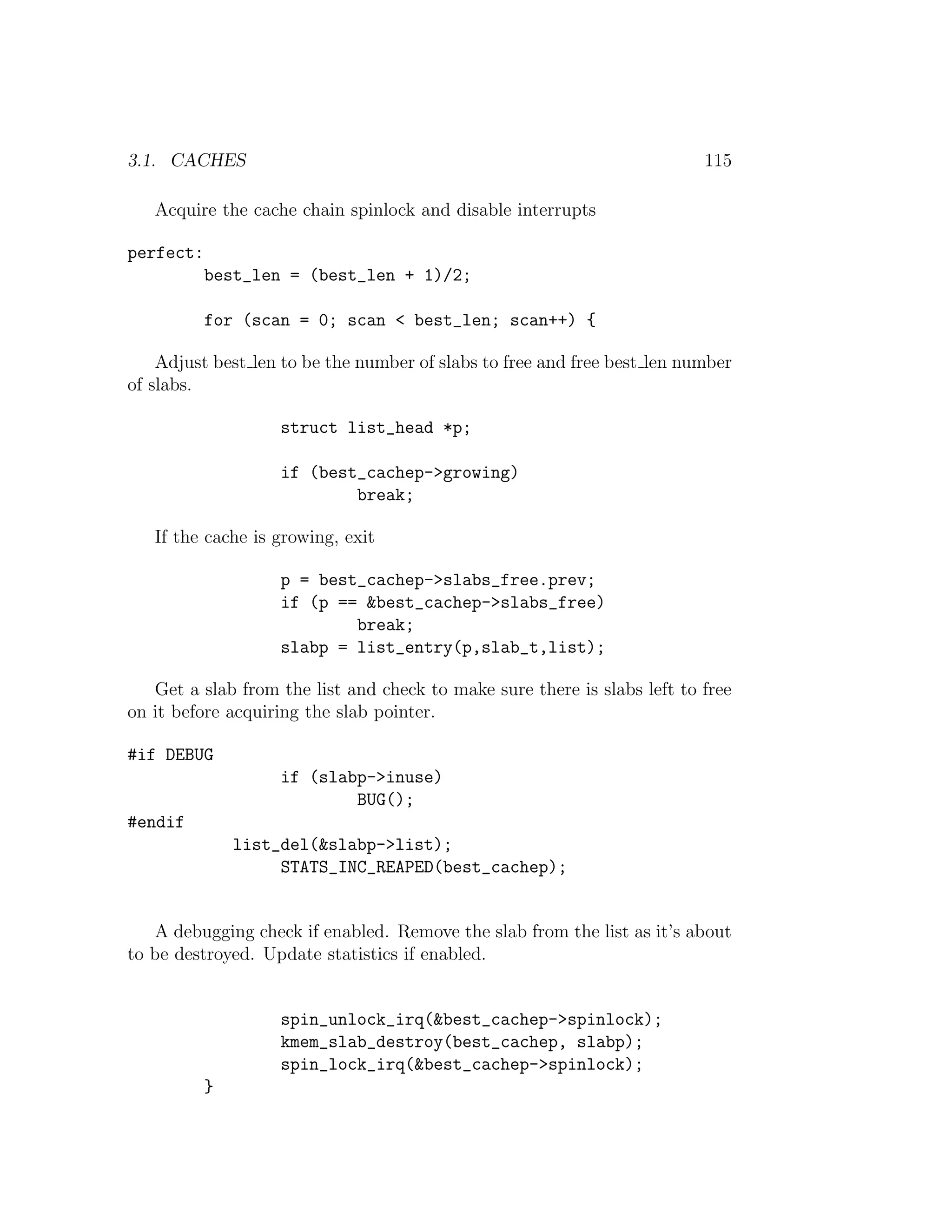3.1. CACHES                                                               115

   Acquire the cache chain spinlock and disable interrupts

perfect:
           best_len = (best_len + 1)/2;

           for (scan = 0; scan < best_len; scan++) {

    Adjust best len to be the number of slabs to free and free best len number
of slabs.

                    struct list_head *p;

                    if (best_cachep->growing)
                            break;

   If the cache is growing, exit

                    p = best_cachep->slabs_free.prev;
                    if (p == &best_cachep->slabs_free)
                            break;
                    slabp = list_entry(p,slab_t,list);

   Get a slab from the list and check to make sure there is slabs left to free
on it before acquiring the slab pointer.

#if DEBUG
                    if (slabp->inuse)
                            BUG();
#endif
               list_del(&slabp->list);
                    STATS_INC_REAPED(best_cachep);


   A debugging check if enabled. Remove the slab from the list as it’s about
to be destroyed. Update statistics if enabled.


                    spin_unlock_irq(&best_cachep->spinlock);
                    kmem_slab_destroy(best_cachep, slabp);
                    spin_lock_irq(&best_cachep->spinlock);
           }
 
