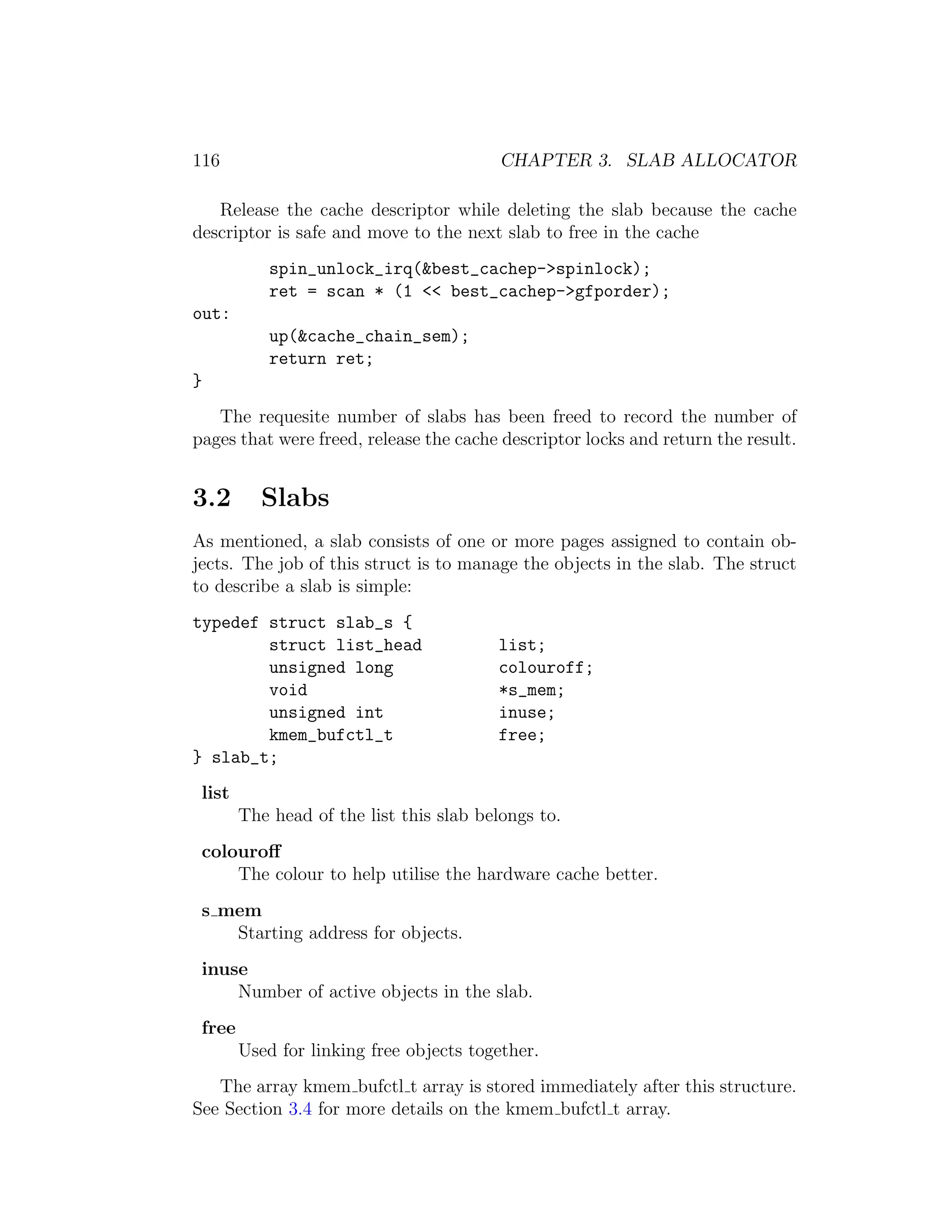 116                                       CHAPTER 3. SLAB ALLOCATOR

   Release the cache descriptor while deleting the slab because the cache
descriptor is safe and move to the next slab to free in the cache
            spin_unlock_irq(&best_cachep->spinlock);
            ret = scan * (1 << best_cachep->gfporder);
out:
            up(&cache_chain_sem);
            return ret;
}
   The requesite number of slabs has been freed to record the number of
pages that were freed, release the cache descriptor locks and return the result.


3.2        Slabs
As mentioned, a slab consists of one or more pages assigned to contain ob-
jects. The job of this struct is to manage the objects in the slab. The struct
to describe a slab is simple:
typedef struct slab_s {
        struct list_head                 list;
        unsigned long                    colouroff;
        void                             *s_mem;
        unsigned int                     inuse;
        kmem_bufctl_t                    free;
} slab_t;
 list
        The head of the list this slab belongs to.
 colouroﬀ
     The colour to help utilise the hardware cache better.
 s mem
    Starting address for objects.
 inuse
     Number of active objects in the slab.
 free
        Used for linking free objects together.
   The array kmem bufctl t array is stored immediately after this structure.
See Section 3.4 for more details on the kmem bufctl t array.
 