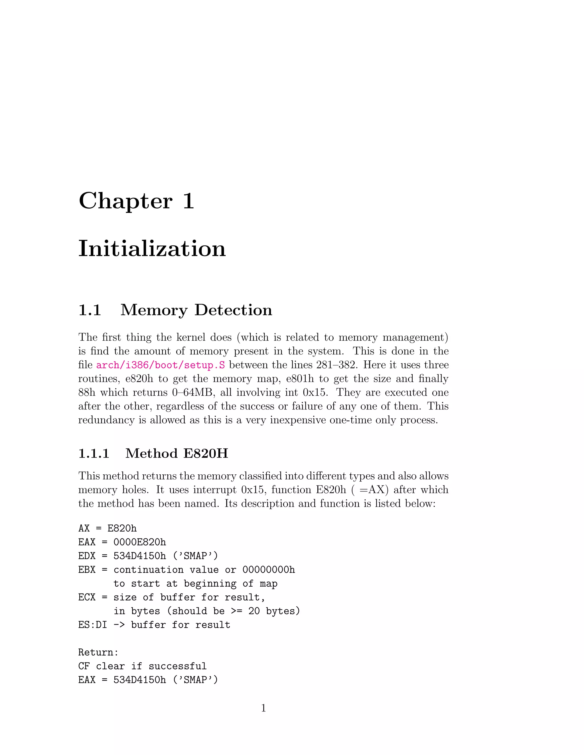 Chapter 1

Initialization

1.1     Memory Detection
The ﬁrst thing the kernel does (which is related to memory management)
is ﬁnd the amount of memory present in the system. This is done in the
ﬁle arch/i386/boot/setup.S between the lines 281–382. Here it uses three
routines, e820h to get the memory map, e801h to get the size and ﬁnally
88h which returns 0–64MB, all involving int 0x15. They are executed one
after the other, regardless of the success or failure of any one of them. This
redundancy is allowed as this is a very inexpensive one-time only process.


1.1.1    Method E820H
This method returns the memory classiﬁed into diﬀerent types and also allows
memory holes. It uses interrupt 0x15, function E820h ( =AX) after which
the method has been named. Its description and function is listed below:

AX = E820h
EAX = 0000E820h
EDX = 534D4150h (’SMAP’)
EBX = continuation value or 00000000h
      to start at beginning of map
ECX = size of buffer for result,
      in bytes (should be >= 20 bytes)
ES:DI -> buffer for result

Return:
CF clear if successful
EAX = 534D4150h (’SMAP’)

                                      1
 
