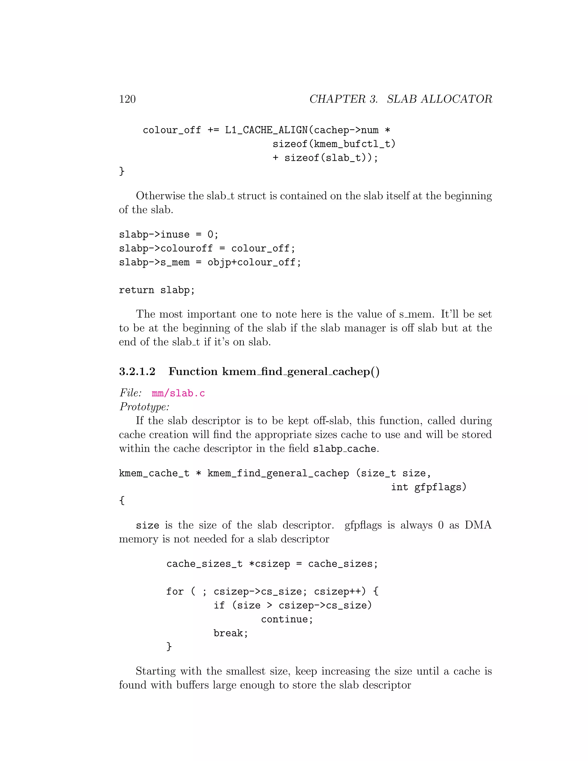 120                                     CHAPTER 3. SLAB ALLOCATOR

      colour_off += L1_CACHE_ALIGN(cachep->num *
                            sizeof(kmem_bufctl_t)
                            + sizeof(slab_t));
}

    Otherwise the slab t struct is contained on the slab itself at the beginning
of the slab.

slabp->inuse = 0;
slabp->colouroff = colour_off;
slabp->s_mem = objp+colour_off;

return slabp;

   The most important one to note here is the value of s mem. It’ll be set
to be at the beginning of the slab if the slab manager is oﬀ slab but at the
end of the slab t if it’s on slab.

3.2.1.2   Function kmem ﬁnd general cachep()
File: mm/slab.c
Prototype:
    If the slab descriptor is to be kept oﬀ-slab, this function, called during
cache creation will ﬁnd the appropriate sizes cache to use and will be stored
within the cache descriptor in the ﬁeld slabp cache.

kmem_cache_t * kmem_find_general_cachep (size_t size,
                                              int gfpflags)
{

  size is the size of the slab descriptor. gfpﬂags is always 0 as DMA
memory is not needed for a slab descriptor

          cache_sizes_t *csizep = cache_sizes;

          for ( ; csizep->cs_size; csizep++) {
                  if (size > csizep->cs_size)
                          continue;
                  break;
          }

   Starting with the smallest size, keep increasing the size until a cache is
found with buﬀers large enough to store the slab descriptor
 