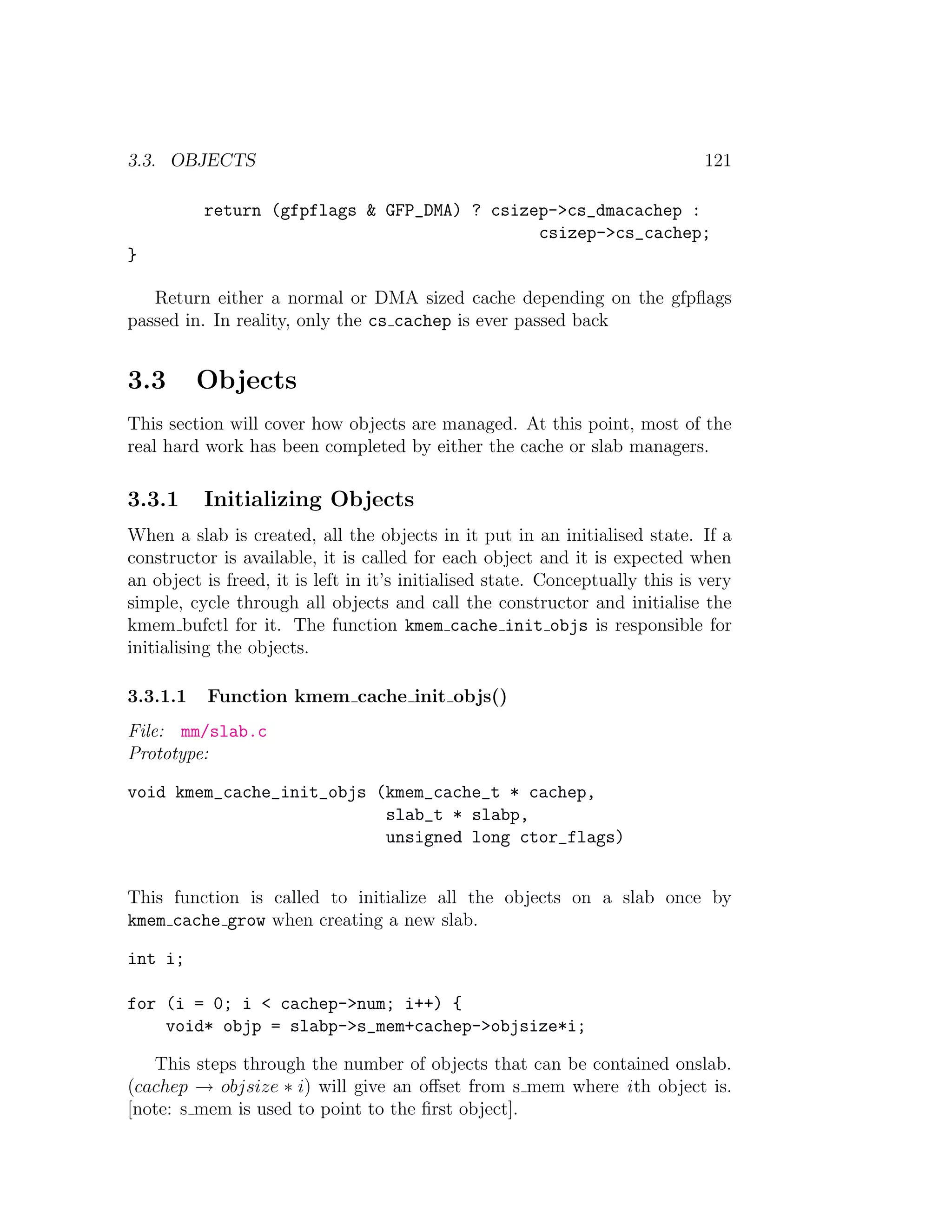 3.3. OBJECTS                                                                   121

          return (gfpflags & GFP_DMA) ? csizep->cs_dmacachep :
                                             csizep->cs_cachep;
}

   Return either a normal or DMA sized cache depending on the gfpﬂags
passed in. In reality, only the cs cachep is ever passed back


3.3       Objects
This section will cover how objects are managed. At this point, most of the
real hard work has been completed by either the cache or slab managers.

3.3.1     Initializing Objects
When a slab is created, all the objects in it put in an initialised state. If a
constructor is available, it is called for each object and it is expected when
an object is freed, it is left in it’s initialised state. Conceptually this is very
simple, cycle through all objects and call the constructor and initialise the
kmem bufctl for it. The function kmem cache init objs is responsible for
initialising the objects.

3.3.1.1    Function kmem cache init objs()
File: mm/slab.c
Prototype:

void kmem_cache_init_objs (kmem_cache_t * cachep,
                           slab_t * slabp,
                           unsigned long ctor_flags)


This function is called to initialize all the objects on a slab once by
kmem cache grow when creating a new slab.

int i;

for (i = 0; i < cachep->num; i++) {
    void* objp = slabp->s_mem+cachep->objsize*i;

   This steps through the number of objects that can be contained onslab.
(cachep → objsize ∗ i) will give an oﬀset from s mem where i th object is.
[note: s mem is used to point to the ﬁrst object].
 