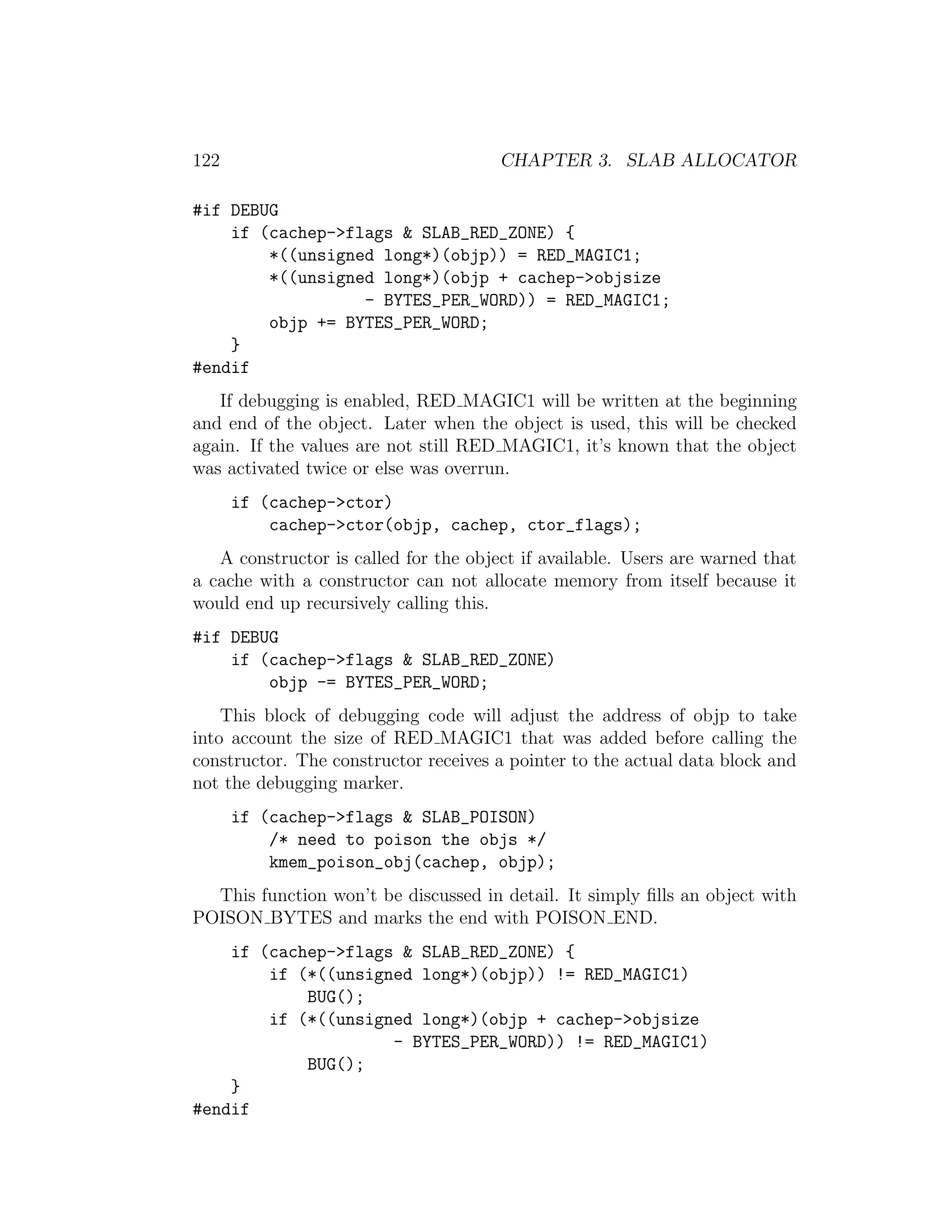 122                                    CHAPTER 3. SLAB ALLOCATOR

#if DEBUG
    if (cachep->flags & SLAB_RED_ZONE) {
        *((unsigned long*)(objp)) = RED_MAGIC1;
        *((unsigned long*)(objp + cachep->objsize
                  - BYTES_PER_WORD)) = RED_MAGIC1;
        objp += BYTES_PER_WORD;
    }
#endif
   If debugging is enabled, RED MAGIC1 will be written at the beginning
and end of the object. Later when the object is used, this will be checked
again. If the values are not still RED MAGIC1, it’s known that the object
was activated twice or else was overrun.
      if (cachep->ctor)
          cachep->ctor(objp, cachep, ctor_flags);
   A constructor is called for the object if available. Users are warned that
a cache with a constructor can not allocate memory from itself because it
would end up recursively calling this.
#if DEBUG
    if (cachep->flags & SLAB_RED_ZONE)
        objp -= BYTES_PER_WORD;
    This block of debugging code will adjust the address of objp to take
into account the size of RED MAGIC1 that was added before calling the
constructor. The constructor receives a pointer to the actual data block and
not the debugging marker.
      if (cachep->flags & SLAB_POISON)
          /* need to poison the objs */
          kmem_poison_obj(cachep, objp);
  This function won’t be discussed in detail. It simply ﬁlls an object with
POISON BYTES and marks the end with POISON END.
    if (cachep->flags & SLAB_RED_ZONE) {
        if (*((unsigned long*)(objp)) != RED_MAGIC1)
            BUG();
        if (*((unsigned long*)(objp + cachep->objsize
                     - BYTES_PER_WORD)) != RED_MAGIC1)
            BUG();
    }
#endif
 
