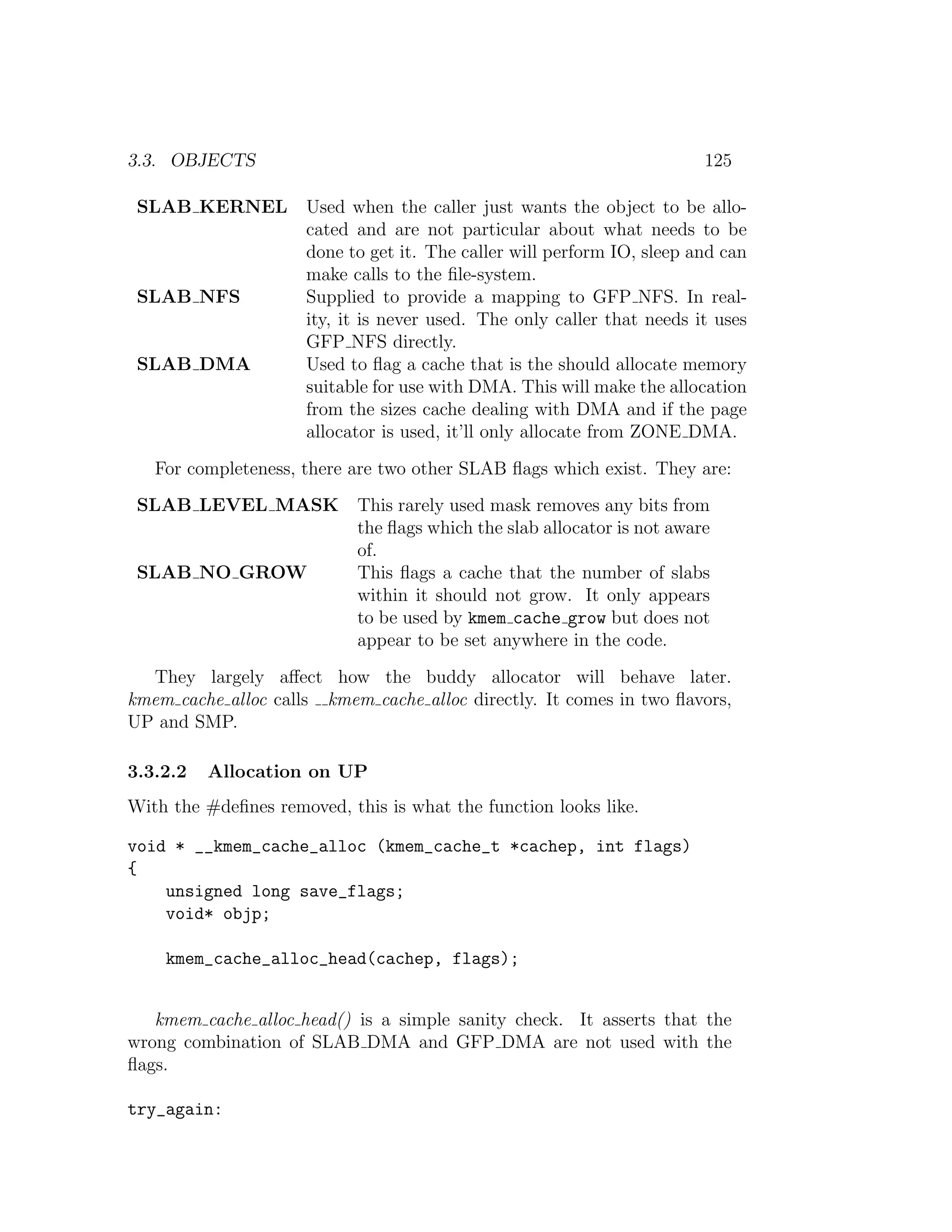 3.3. OBJECTS                                                             125

 SLAB KERNEL         Used when the caller just wants the object to be allo-
                     cated and are not particular about what needs to be
                     done to get it. The caller will perform IO, sleep and can
                     make calls to the ﬁle-system.
 SLAB NFS            Supplied to provide a mapping to GFP NFS. In real-
                     ity, it is never used. The only caller that needs it uses
                     GFP NFS directly.
 SLAB DMA            Used to ﬂag a cache that is the should allocate memory
                     suitable for use with DMA. This will make the allocation
                     from the sizes cache dealing with DMA and if the page
                     allocator is used, it’ll only allocate from ZONE DMA.
   For completeness, there are two other SLAB ﬂags which exist. They are:
 SLAB LEVEL MASK            This rarely used mask removes any bits from
                            the ﬂags which the slab allocator is not aware
                            of.
 SLAB NO GROW               This ﬂags a cache that the number of slabs
                            within it should not grow. It only appears
                            to be used by kmem cache grow but does not
                            appear to be set anywhere in the code.
  They largely aﬀect how the buddy allocator will behave later.
kmem cache alloc calls kmem cache alloc directly. It comes in two ﬂavors,
UP and SMP.

3.3.2.2   Allocation on UP
With the #deﬁnes removed, this is what the function looks like.

void * __kmem_cache_alloc (kmem_cache_t *cachep, int flags)
{
    unsigned long save_flags;
    void* objp;

    kmem_cache_alloc_head(cachep, flags);


   kmem cache alloc head() is a simple sanity check. It asserts that the
wrong combination of SLAB DMA and GFP DMA are not used with the
ﬂags.

try_again:
 