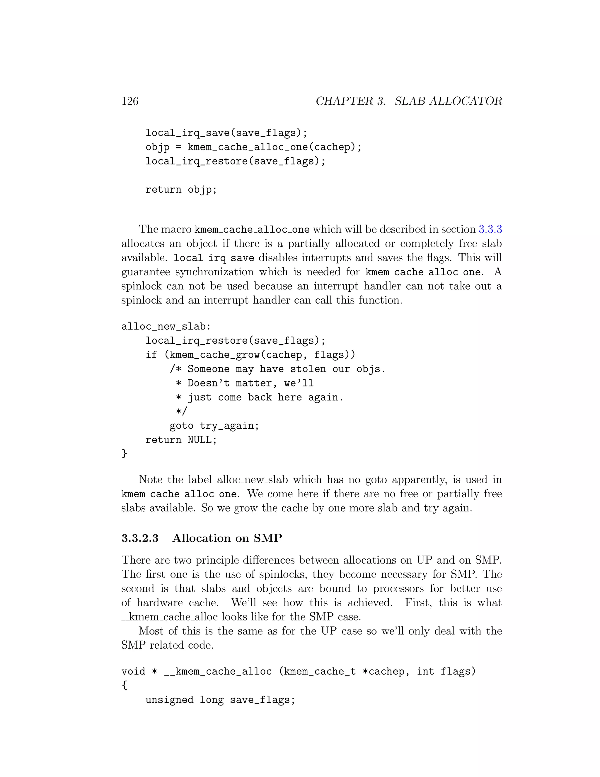 126                                    CHAPTER 3. SLAB ALLOCATOR

      local_irq_save(save_flags);
      objp = kmem_cache_alloc_one(cachep);
      local_irq_restore(save_flags);

      return objp;


    The macro kmem cache alloc one which will be described in section 3.3.3
allocates an object if there is a partially allocated or completely free slab
available. local irq save disables interrupts and saves the ﬂags. This will
guarantee synchronization which is needed for kmem cache alloc one. A
spinlock can not be used because an interrupt handler can not take out a
spinlock and an interrupt handler can call this function.

alloc_new_slab:
    local_irq_restore(save_flags);
    if (kmem_cache_grow(cachep, flags))
        /* Someone may have stolen our objs.
         * Doesn’t matter, we’ll
         * just come back here again.
         */
        goto try_again;
    return NULL;
}

    Note the label alloc new slab which has no goto apparently, is used in
kmem cache alloc one. We come here if there are no free or partially free
slabs available. So we grow the cache by one more slab and try again.

3.3.2.3   Allocation on SMP
There are two principle diﬀerences between allocations on UP and on SMP.
The ﬁrst one is the use of spinlocks, they become necessary for SMP. The
second is that slabs and objects are bound to processors for better use
of hardware cache. We’ll see how this is achieved. First, this is what
  kmem cache alloc looks like for the SMP case.
   Most of this is the same as for the UP case so we’ll only deal with the
SMP related code.

void * __kmem_cache_alloc (kmem_cache_t *cachep, int flags)
{
    unsigned long save_flags;
 