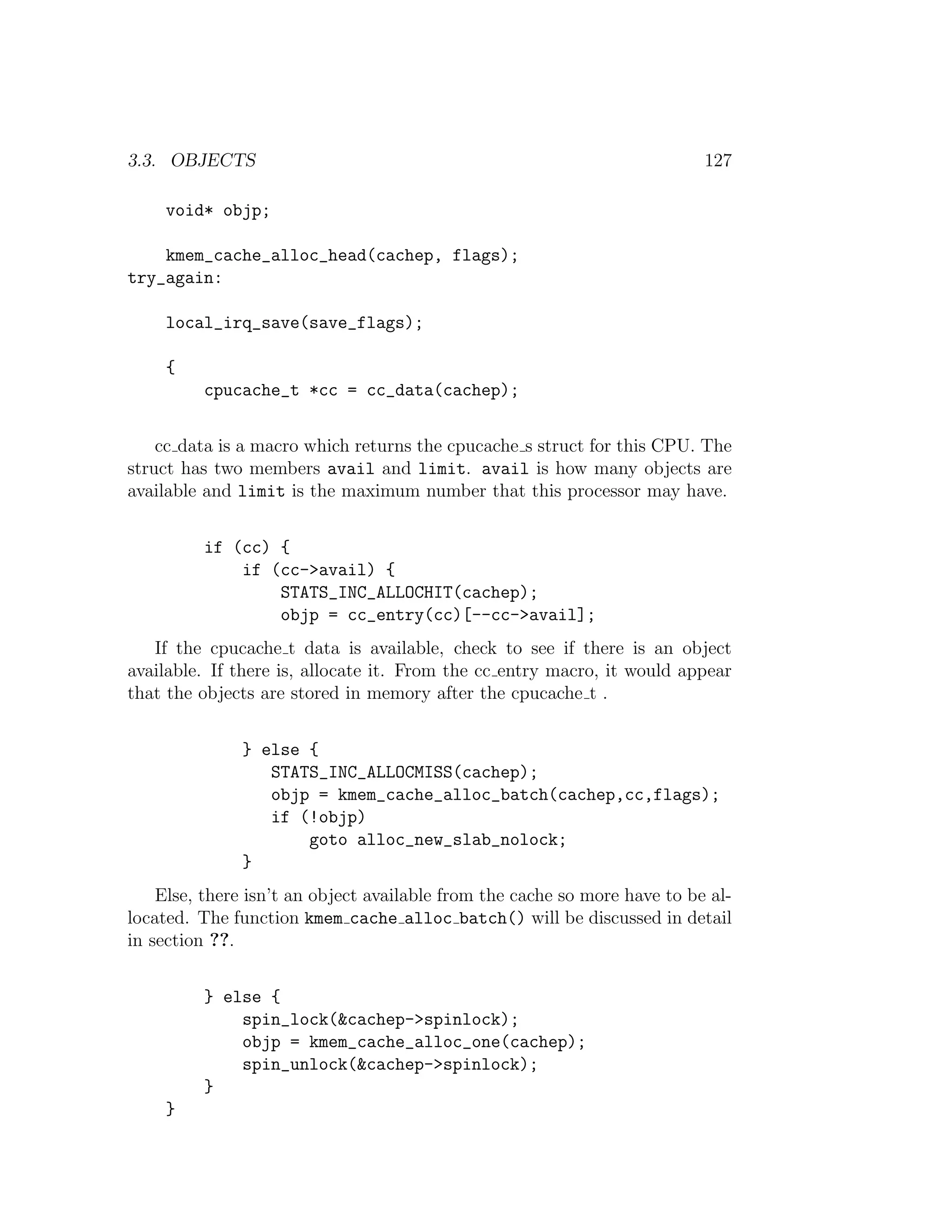 3.3. OBJECTS                                                               127

     void* objp;

    kmem_cache_alloc_head(cachep, flags);
try_again:

     local_irq_save(save_flags);

     {
          cpucache_t *cc = cc_data(cachep);


    cc data is a macro which returns the cpucache s struct for this CPU. The
struct has two members avail and limit. avail is how many objects are
available and limit is the maximum number that this processor may have.


          if (cc) {
              if (cc->avail) {
                  STATS_INC_ALLOCHIT(cachep);
                  objp = cc_entry(cc)[--cc->avail];
   If the cpucache t data is available, check to see if there is an object
available. If there is, allocate it. From the cc entry macro, it would appear
that the objects are stored in memory after the cpucache t .


               } else {
                  STATS_INC_ALLOCMISS(cachep);
                  objp = kmem_cache_alloc_batch(cachep,cc,flags);
                  if (!objp)
                      goto alloc_new_slab_nolock;
               }
    Else, there isn’t an object available from the cache so more have to be al-
located. The function kmem cache alloc batch() will be discussed in detail
in section ??.


          } else {
              spin_lock(&cachep->spinlock);
              objp = kmem_cache_alloc_one(cachep);
              spin_unlock(&cachep->spinlock);
          }
     }
 