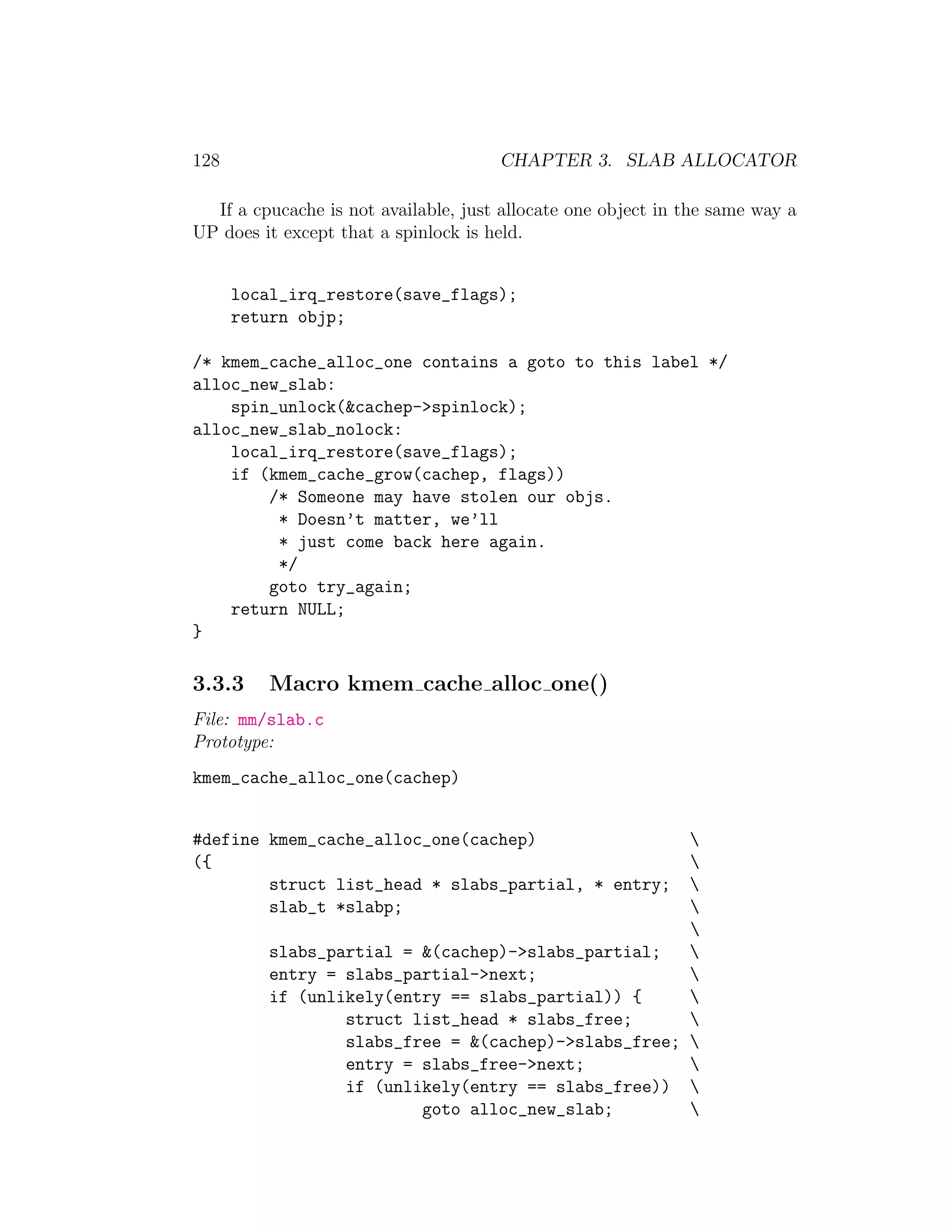 128                                   CHAPTER 3. SLAB ALLOCATOR

  If a cpucache is not available, just allocate one object in the same way a
UP does it except that a spinlock is held.


      local_irq_restore(save_flags);
      return objp;

/* kmem_cache_alloc_one contains a goto to this label */
alloc_new_slab:
    spin_unlock(&cachep->spinlock);
alloc_new_slab_nolock:
    local_irq_restore(save_flags);
    if (kmem_cache_grow(cachep, flags))
        /* Someone may have stolen our objs.
         * Doesn’t matter, we’ll
         * just come back here again.
         */
        goto try_again;
    return NULL;
}

3.3.3     Macro kmem cache alloc one()
File: mm/slab.c
Prototype:
kmem_cache_alloc_one(cachep)


#define kmem_cache_alloc_one(cachep)                  
({                                                    
        struct list_head * slabs_partial, * entry;    
        slab_t *slabp;                                
                                                      
          slabs_partial = &(cachep)->slabs_partial;   
          entry = slabs_partial->next;                
          if (unlikely(entry == slabs_partial)) {     
                  struct list_head * slabs_free;      
                  slabs_free = &(cachep)->slabs_free; 
                  entry = slabs_free->next;           
                  if (unlikely(entry == slabs_free)) 
                          goto alloc_new_slab;        
 