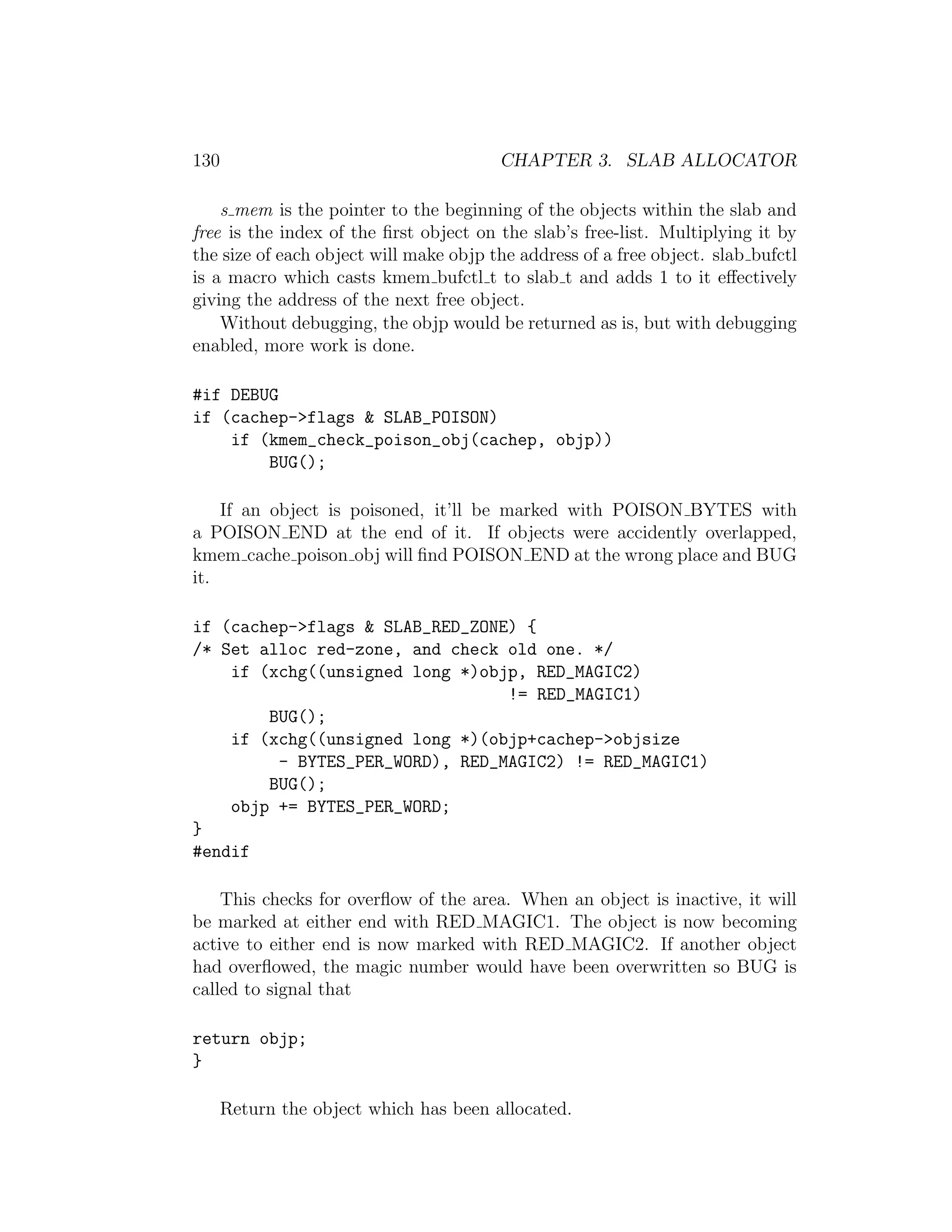 130                                     CHAPTER 3. SLAB ALLOCATOR

    s mem is the pointer to the beginning of the objects within the slab and
free is the index of the ﬁrst object on the slab’s free-list. Multiplying it by
the size of each object will make objp the address of a free object. slab bufctl
is a macro which casts kmem bufctl t to slab t and adds 1 to it eﬀectively
giving the address of the next free object.
    Without debugging, the objp would be returned as is, but with debugging
enabled, more work is done.

#if DEBUG
if (cachep->flags & SLAB_POISON)
    if (kmem_check_poison_obj(cachep, objp))
        BUG();

    If an object is poisoned, it’ll be marked with POISON BYTES with
a POISON END at the end of it. If objects were accidently overlapped,
kmem cache poison obj will ﬁnd POISON END at the wrong place and BUG
it.

if (cachep->flags & SLAB_RED_ZONE) {
/* Set alloc red-zone, and check old one. */
    if (xchg((unsigned long *)objp, RED_MAGIC2)
                                 != RED_MAGIC1)
        BUG();
    if (xchg((unsigned long *)(objp+cachep->objsize
         - BYTES_PER_WORD), RED_MAGIC2) != RED_MAGIC1)
        BUG();
    objp += BYTES_PER_WORD;
}
#endif

    This checks for overﬂow of the area. When an object is inactive, it will
be marked at either end with RED MAGIC1. The object is now becoming
active to either end is now marked with RED MAGIC2. If another object
had overﬂowed, the magic number would have been overwritten so BUG is
called to signal that

return objp;
}

      Return the object which has been allocated.
 