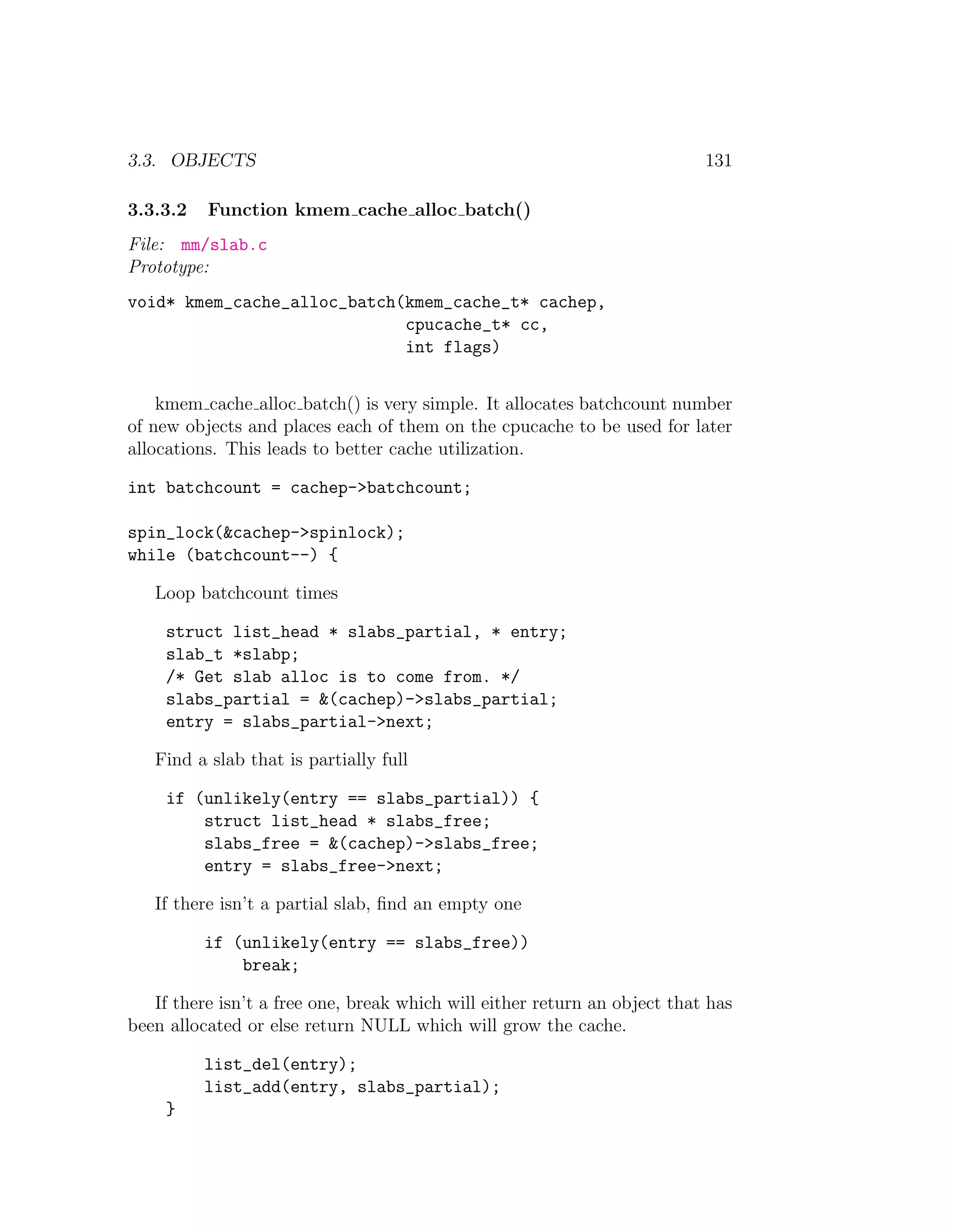 3.3. OBJECTS                                                               131

3.3.3.2   Function kmem cache alloc batch()
File: mm/slab.c
Prototype:
void* kmem_cache_alloc_batch(kmem_cache_t* cachep,
                             cpucache_t* cc,
                             int flags)


    kmem cache alloc batch() is very simple. It allocates batchcount number
of new objects and places each of them on the cpucache to be used for later
allocations. This leads to better cache utilization.

int batchcount = cachep->batchcount;

spin_lock(&cachep->spinlock);
while (batchcount--) {

   Loop batchcount times

     struct list_head * slabs_partial, * entry;
     slab_t *slabp;
     /* Get slab alloc is to come from. */
     slabs_partial = &(cachep)->slabs_partial;
     entry = slabs_partial->next;

   Find a slab that is partially full

     if (unlikely(entry == slabs_partial)) {
         struct list_head * slabs_free;
         slabs_free = &(cachep)->slabs_free;
         entry = slabs_free->next;

   If there isn’t a partial slab, ﬁnd an empty one

          if (unlikely(entry == slabs_free))
              break;

   If there isn’t a free one, break which will either return an object that has
been allocated or else return NULL which will grow the cache.

          list_del(entry);
          list_add(entry, slabs_partial);
     }
 