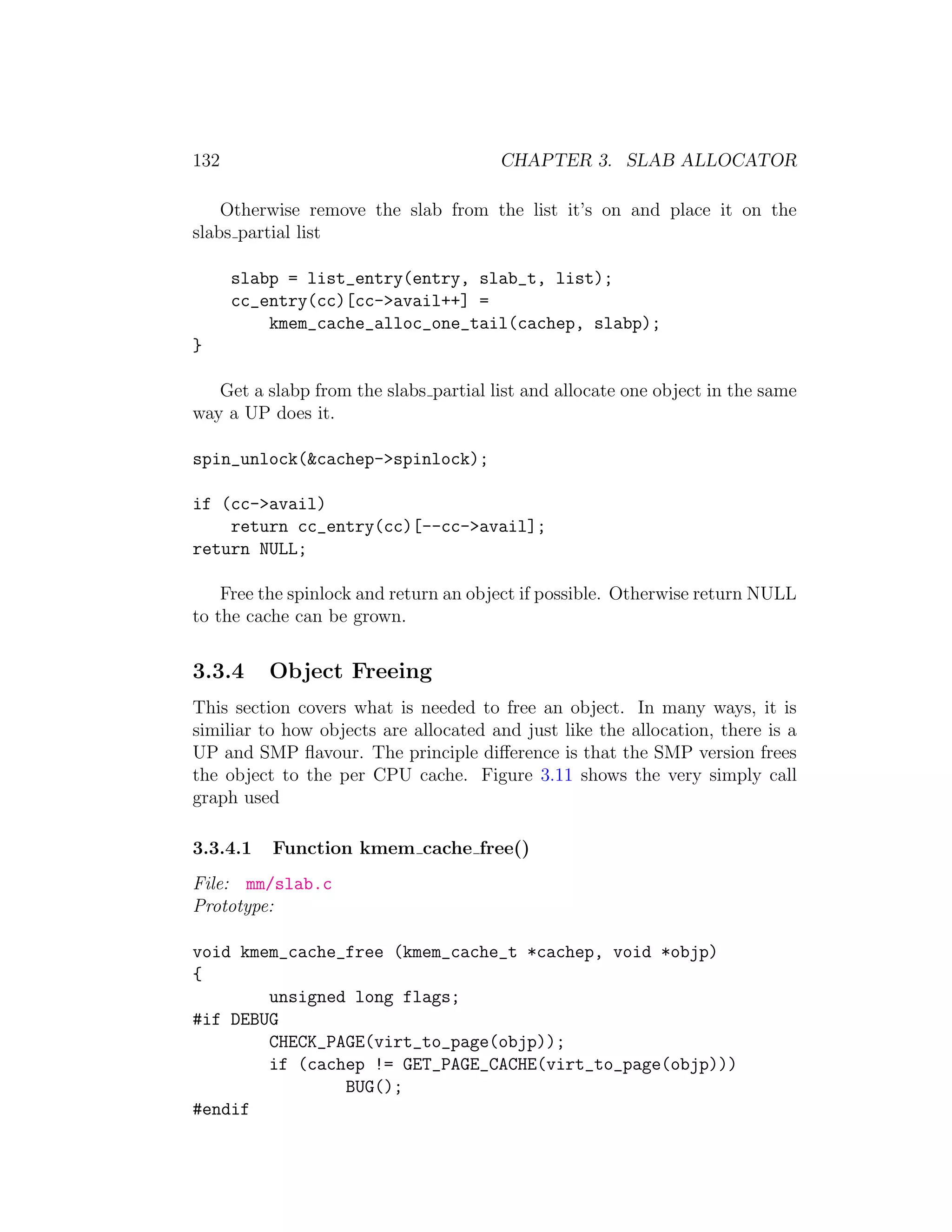 132                                    CHAPTER 3. SLAB ALLOCATOR

    Otherwise remove the slab from the list it’s on and place it on the
slabs partial list

      slabp = list_entry(entry, slab_t, list);
      cc_entry(cc)[cc->avail++] =
          kmem_cache_alloc_one_tail(cachep, slabp);
}

   Get a slabp from the slabs partial list and allocate one object in the same
way a UP does it.

spin_unlock(&cachep->spinlock);

if (cc->avail)
    return cc_entry(cc)[--cc->avail];
return NULL;

    Free the spinlock and return an object if possible. Otherwise return NULL
to the cache can be grown.


3.3.4     Object Freeing
This section covers what is needed to free an object. In many ways, it is
similiar to how objects are allocated and just like the allocation, there is a
UP and SMP ﬂavour. The principle diﬀerence is that the SMP version frees
the object to the per CPU cache. Figure 3.11 shows the very simply call
graph used

3.3.4.1   Function kmem cache free()
File: mm/slab.c
Prototype:

void kmem_cache_free (kmem_cache_t *cachep, void *objp)
{
        unsigned long flags;
#if DEBUG
        CHECK_PAGE(virt_to_page(objp));
        if (cachep != GET_PAGE_CACHE(virt_to_page(objp)))
                BUG();
#endif
 
