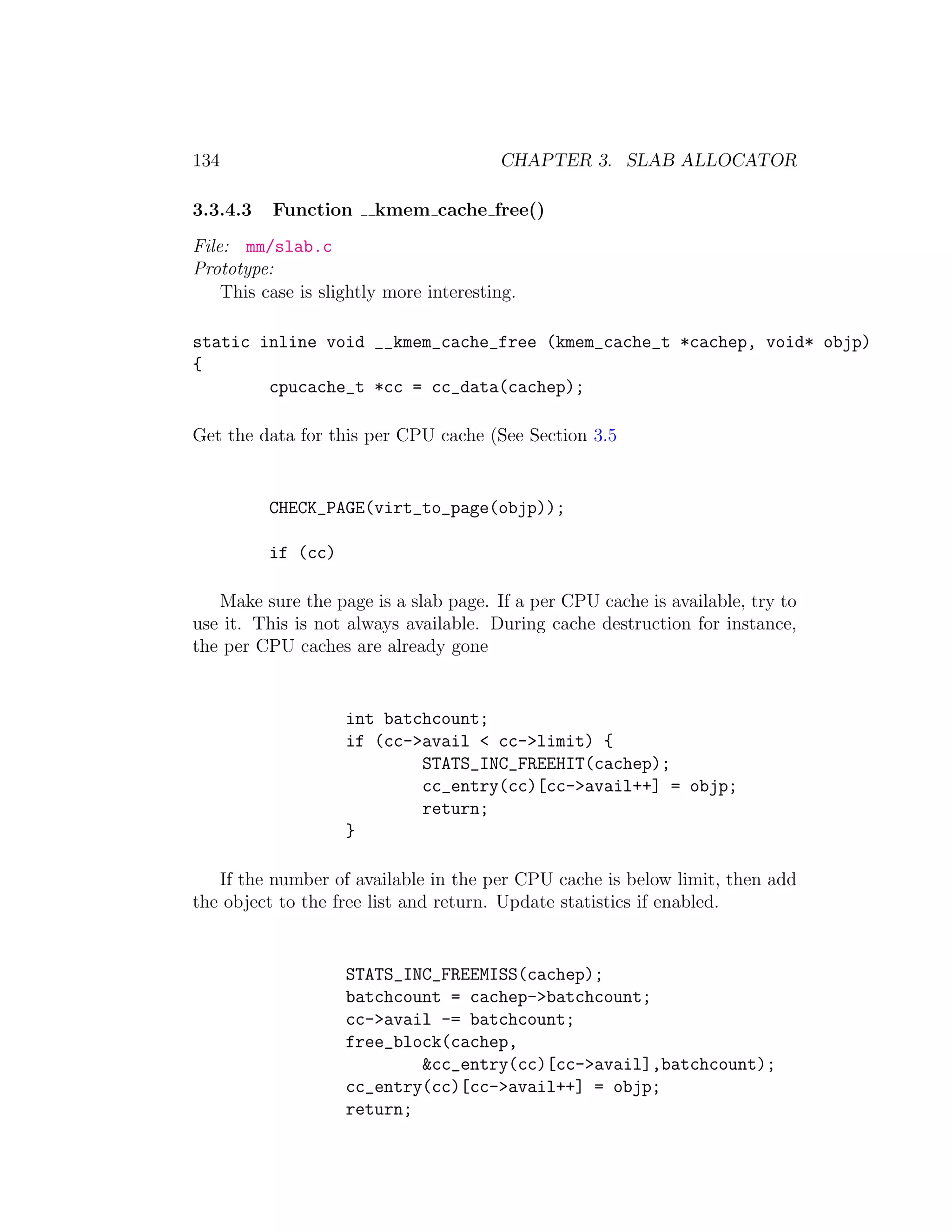 134                                     CHAPTER 3. SLAB ALLOCATOR

3.3.4.3   Function      kmem cache free()
File: mm/slab.c
Prototype:
    This case is slightly more interesting.

static inline void __kmem_cache_free (kmem_cache_t *cachep, void* objp)
{
        cpucache_t *cc = cc_data(cachep);

Get the data for this per CPU cache (See Section 3.5


          CHECK_PAGE(virt_to_page(objp));

          if (cc)

   Make sure the page is a slab page. If a per CPU cache is available, try to
use it. This is not always available. During cache destruction for instance,
the per CPU caches are already gone


                    int batchcount;
                    if (cc->avail < cc->limit) {
                            STATS_INC_FREEHIT(cachep);
                            cc_entry(cc)[cc->avail++] = objp;
                            return;
                    }

   If the number of available in the per CPU cache is below limit, then add
the object to the free list and return. Update statistics if enabled.


                    STATS_INC_FREEMISS(cachep);
                    batchcount = cachep->batchcount;
                    cc->avail -= batchcount;
                    free_block(cachep,
                            &cc_entry(cc)[cc->avail],batchcount);
                    cc_entry(cc)[cc->avail++] = objp;
                    return;
 