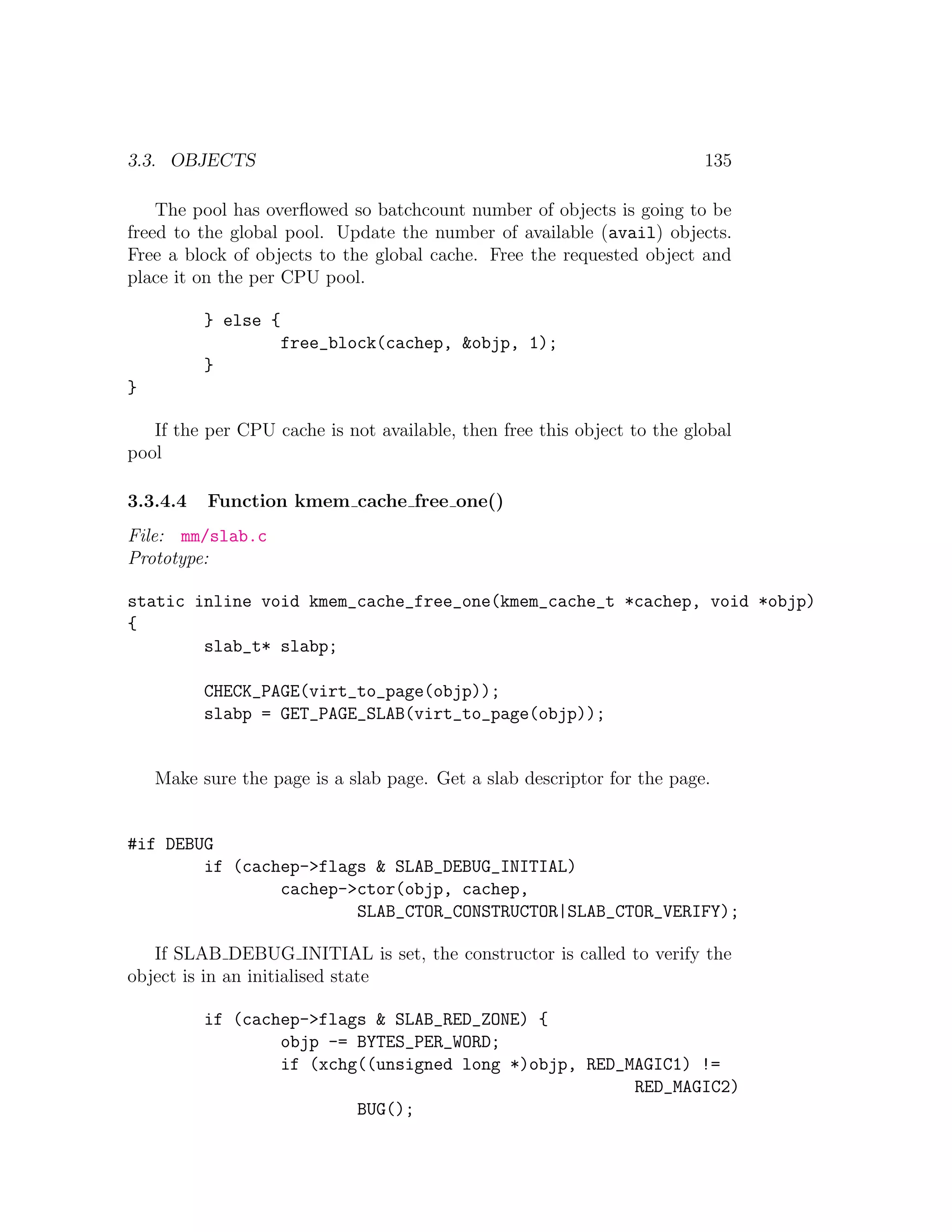 3.3. OBJECTS                                                             135

    The pool has overﬂowed so batchcount number of objects is going to be
freed to the global pool. Update the number of available (avail) objects.
Free a block of objects to the global cache. Free the requested object and
place it on the per CPU pool.

          } else {
                     free_block(cachep, &objp, 1);
          }
}

   If the per CPU cache is not available, then free this object to the global
pool

3.3.4.4   Function kmem cache free one()
File: mm/slab.c
Prototype:

static inline void kmem_cache_free_one(kmem_cache_t *cachep, void *objp)
{
        slab_t* slabp;

          CHECK_PAGE(virt_to_page(objp));
          slabp = GET_PAGE_SLAB(virt_to_page(objp));


    Make sure the page is a slab page. Get a slab descriptor for the page.


#if DEBUG
        if (cachep->flags & SLAB_DEBUG_INITIAL)
                cachep->ctor(objp, cachep,
                        SLAB_CTOR_CONSTRUCTOR|SLAB_CTOR_VERIFY);

   If SLAB DEBUG INITIAL is set, the constructor is called to verify the
object is in an initialised state

          if (cachep->flags & SLAB_RED_ZONE) {
                  objp -= BYTES_PER_WORD;
                  if (xchg((unsigned long *)objp, RED_MAGIC1) !=
                                                       RED_MAGIC2)
                          BUG();
 