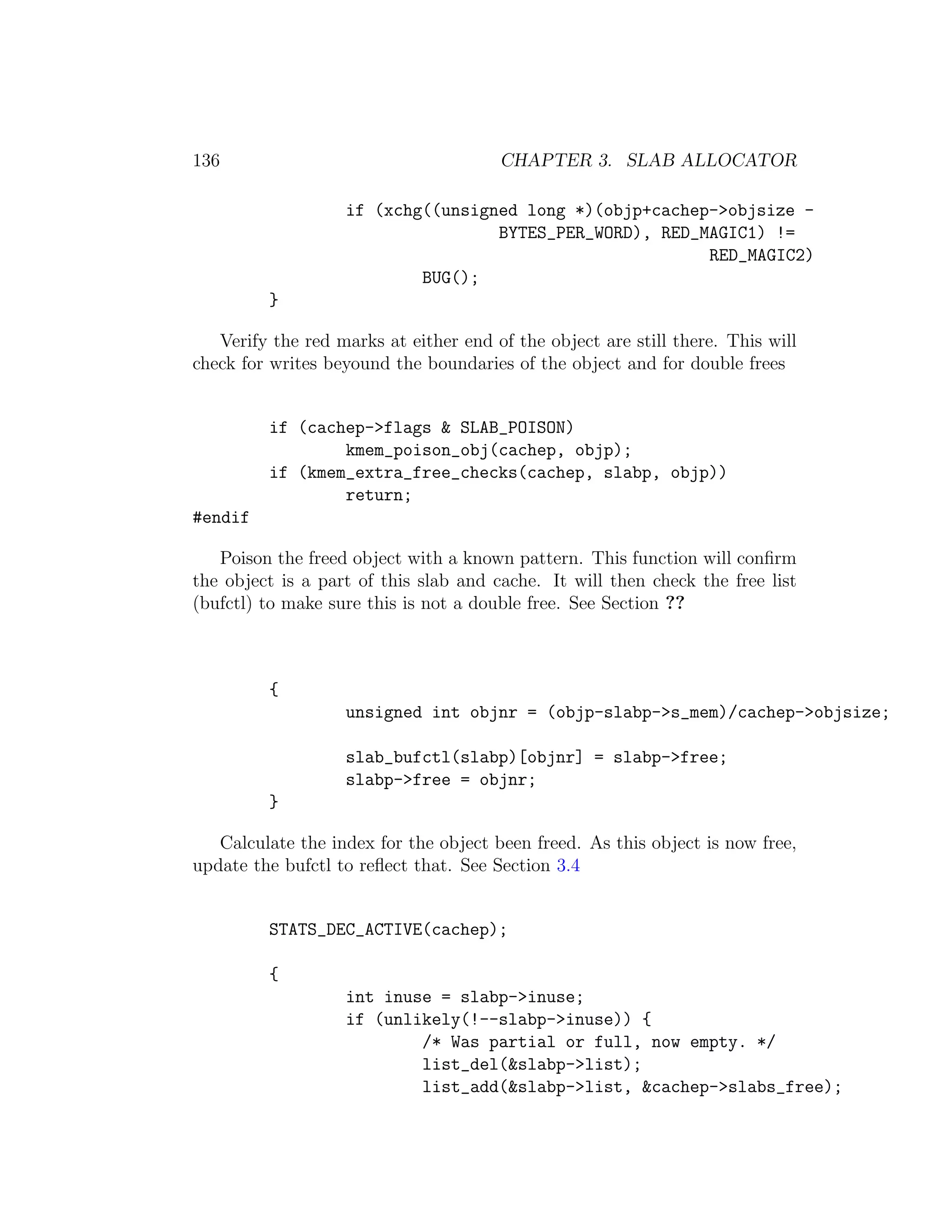 136                                    CHAPTER 3. SLAB ALLOCATOR

                   if (xchg((unsigned long *)(objp+cachep->objsize -
                                   BYTES_PER_WORD), RED_MAGIC1) !=
                                                         RED_MAGIC2)
                           BUG();
         }

   Verify the red marks at either end of the object are still there. This will
check for writes beyound the boundaries of the object and for double frees


         if (cachep->flags & SLAB_POISON)
                 kmem_poison_obj(cachep, objp);
         if (kmem_extra_free_checks(cachep, slabp, objp))
                 return;
#endif

   Poison the freed object with a known pattern. This function will conﬁrm
the object is a part of this slab and cache. It will then check the free list
(bufctl) to make sure this is not a double free. See Section ??



         {
                   unsigned int objnr = (objp-slabp->s_mem)/cachep->objsize;

                   slab_bufctl(slabp)[objnr] = slabp->free;
                   slabp->free = objnr;
         }

   Calculate the index for the object been freed. As this object is now free,
update the bufctl to reﬂect that. See Section 3.4


         STATS_DEC_ACTIVE(cachep);

         {
                   int inuse = slabp->inuse;
                   if (unlikely(!--slabp->inuse)) {
                           /* Was partial or full, now empty. */
                           list_del(&slabp->list);
                           list_add(&slabp->list, &cachep->slabs_free);
 