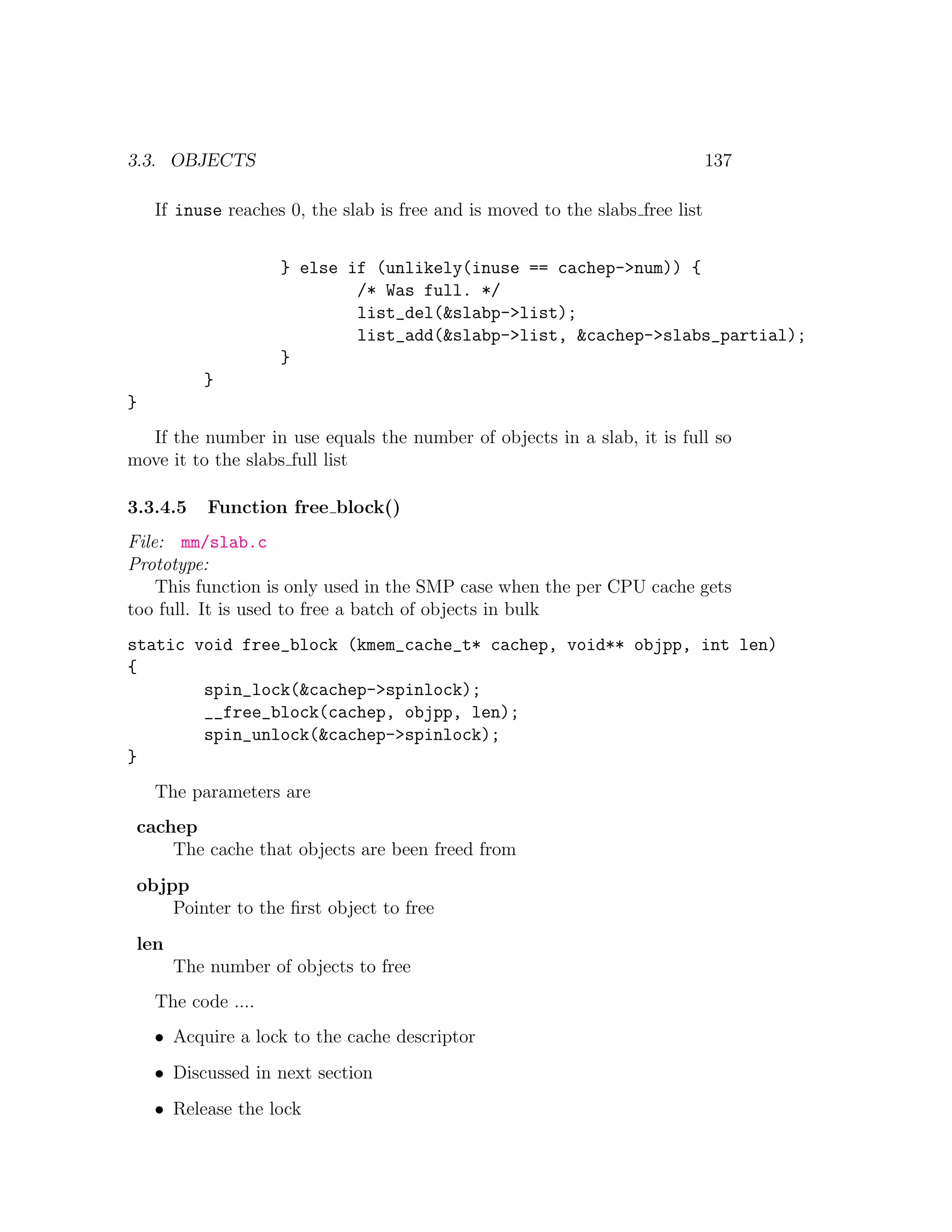 3.3. OBJECTS                                                                   137

    If inuse reaches 0, the slab is free and is moved to the slabs free list


                    } else if (unlikely(inuse == cachep->num)) {
                            /* Was full. */
                            list_del(&slabp->list);
                            list_add(&slabp->list, &cachep->slabs_partial);
                    }
          }
}
  If the number in use equals the number of objects in a slab, it is full so
move it to the slabs full list

3.3.4.5    Function free block()
File: mm/slab.c
Prototype:
    This function is only used in the SMP case when the per CPU cache gets
too full. It is used to free a batch of objects in bulk
static void free_block (kmem_cache_t* cachep, void** objpp, int len)
{
        spin_lock(&cachep->spinlock);
        __free_block(cachep, objpp, len);
        spin_unlock(&cachep->spinlock);
}
    The parameters are
 cachep
     The cache that objects are been freed from
 objpp
     Pointer to the ﬁrst object to free
 len
       The number of objects to free
    The code ....
    • Acquire a lock to the cache descriptor
    • Discussed in next section
    • Release the lock
 