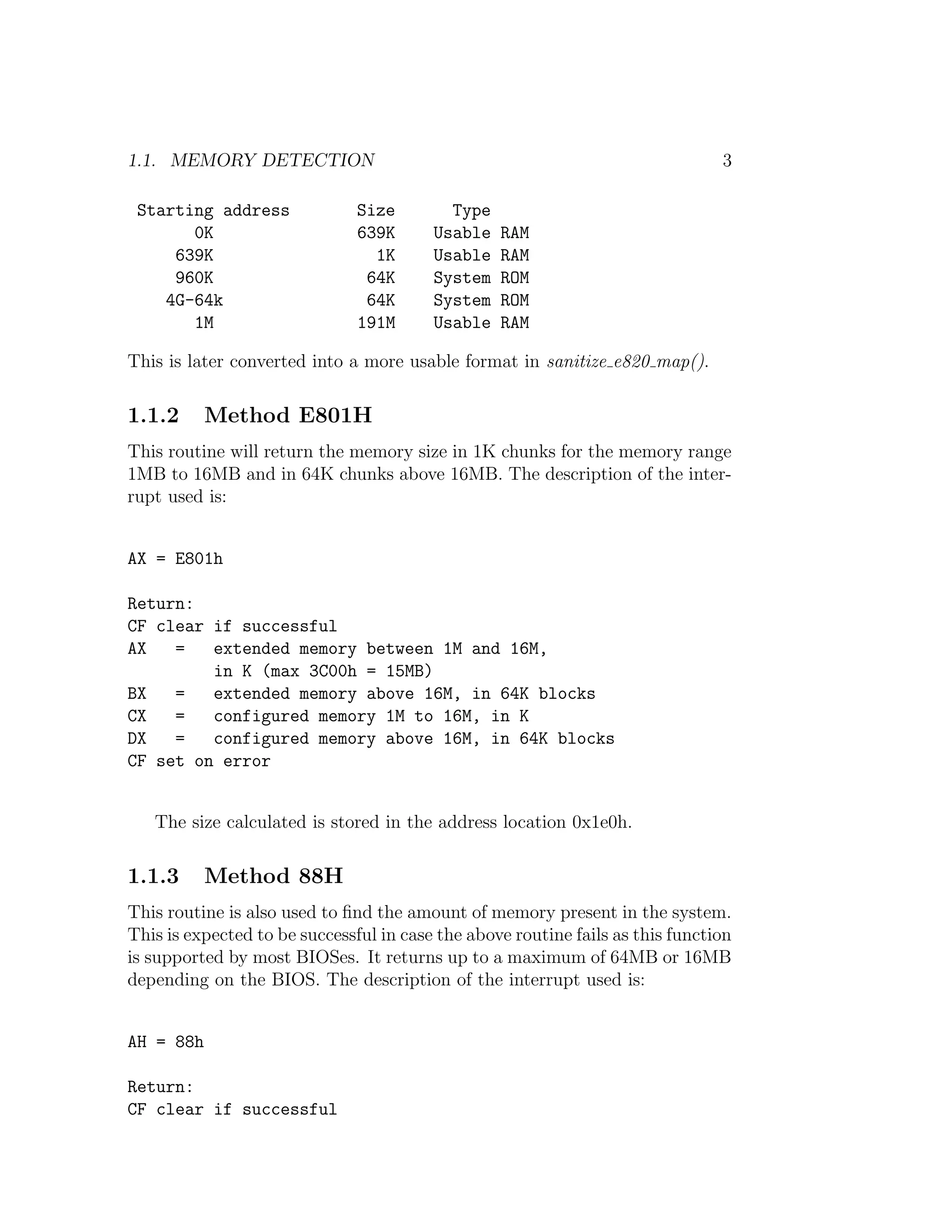 1.1. MEMORY DETECTION                                                           3

 Starting address              Size        Type
       0K                      639K      Usable   RAM
     639K                        1K      Usable   RAM
     960K                       64K      System   ROM
    4G-64k                      64K      System   ROM
       1M                      191M      Usable   RAM

This is later converted into a more usable format in sanitize e820 map().

1.1.2      Method E801H
This routine will return the memory size in 1K chunks for the memory range
1MB to 16MB and in 64K chunks above 16MB. The description of the inter-
rupt used is:


AX = E801h

Return:
CF clear if successful
AX   =   extended memory between 1M and 16M,
         in K (max 3C00h = 15MB)
BX   =   extended memory above 16M, in 64K blocks
CX   =   configured memory 1M to 16M, in K
DX   =   configured memory above 16M, in 64K blocks
CF set on error


   The size calculated is stored in the address location 0x1e0h.

1.1.3      Method 88H
This routine is also used to ﬁnd the amount of memory present in the system.
This is expected to be successful in case the above routine fails as this function
is supported by most BIOSes. It returns up to a maximum of 64MB or 16MB
depending on the BIOS. The description of the interrupt used is:


AH = 88h

Return:
CF clear if successful
 