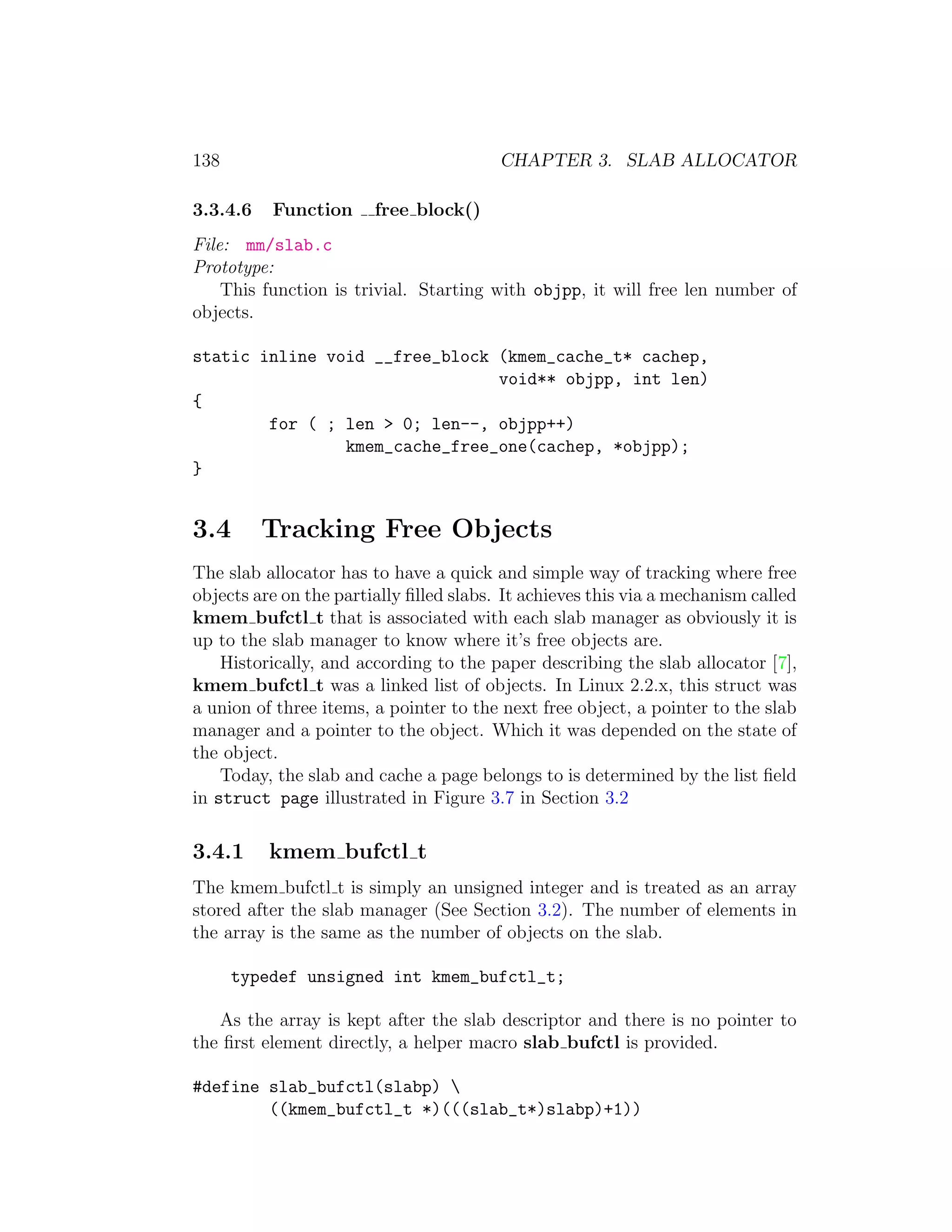 138                                      CHAPTER 3. SLAB ALLOCATOR

3.3.4.6   Function      free block()
File: mm/slab.c
Prototype:
    This function is trivial. Starting with objpp, it will free len number of
objects.

static inline void __free_block (kmem_cache_t* cachep,
                                void** objpp, int len)
{
        for ( ; len > 0; len--, objpp++)
                kmem_cache_free_one(cachep, *objpp);
}


3.4       Tracking Free Objects
The slab allocator has to have a quick and simple way of tracking where free
objects are on the partially ﬁlled slabs. It achieves this via a mechanism called
kmem bufctl t that is associated with each slab manager as obviously it is
up to the slab manager to know where it’s free objects are.
    Historically, and according to the paper describing the slab allocator [7],
kmem bufctl t was a linked list of objects. In Linux 2.2.x, this struct was
a union of three items, a pointer to the next free object, a pointer to the slab
manager and a pointer to the object. Which it was depended on the state of
the object.
    Today, the slab and cache a page belongs to is determined by the list ﬁeld
in struct page illustrated in Figure 3.7 in Section 3.2

3.4.1     kmem bufctl t
The kmem bufctl t is simply an unsigned integer and is treated as an array
stored after the slab manager (See Section 3.2). The number of elements in
the array is the same as the number of objects on the slab.

      typedef unsigned int kmem_bufctl_t;

   As the array is kept after the slab descriptor and there is no pointer to
the ﬁrst element directly, a helper macro slab bufctl is provided.

#define slab_bufctl(slabp) 
        ((kmem_bufctl_t *)(((slab_t*)slabp)+1))
 