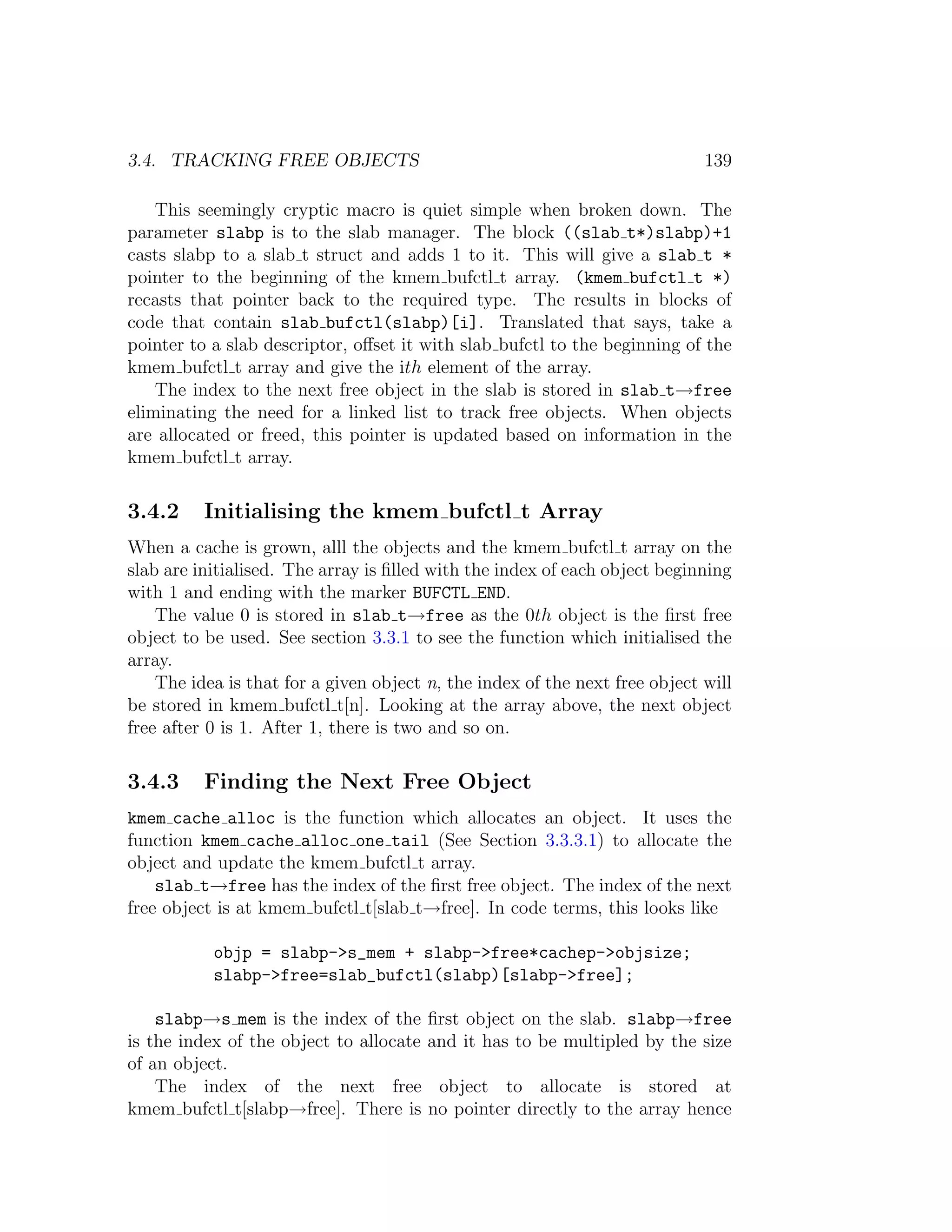 3.4. TRACKING FREE OBJECTS                                                   139

    This seemingly cryptic macro is quiet simple when broken down. The
parameter slabp is to the slab manager. The block ((slab t*)slabp)+1
casts slabp to a slab t struct and adds 1 to it. This will give a slab t *
pointer to the beginning of the kmem bufctl t array. (kmem bufctl t *)
recasts that pointer back to the required type. The results in blocks of
code that contain slab bufctl(slabp)[i]. Translated that says, take a
pointer to a slab descriptor, oﬀset it with slab bufctl to the beginning of the
kmem bufctl t array and give the ith element of the array.
    The index to the next free object in the slab is stored in slab t→free
eliminating the need for a linked list to track free objects. When objects
are allocated or freed, this pointer is updated based on information in the
kmem bufctl t array.

3.4.2     Initialising the kmem bufctl t Array
When a cache is grown, alll the objects and the kmem bufctl t array on the
slab are initialised. The array is ﬁlled with the index of each object beginning
with 1 and ending with the marker BUFCTL END.
    The value 0 is stored in slab t→free as the 0th object is the ﬁrst free
object to be used. See section 3.3.1 to see the function which initialised the
array.
    The idea is that for a given object n, the index of the next free object will
be stored in kmem bufctl t[n]. Looking at the array above, the next object
free after 0 is 1. After 1, there is two and so on.

3.4.3     Finding the Next Free Object
kmem cache alloc is the function which allocates an object. It uses the
function kmem cache alloc one tail (See Section 3.3.3.1) to allocate the
object and update the kmem bufctl t array.
    slab t→free has the index of the ﬁrst free object. The index of the next
free object is at kmem bufctl t[slab t→free]. In code terms, this looks like

           objp = slabp->s_mem + slabp->free*cachep->objsize;
           slabp->free=slab_bufctl(slabp)[slabp->free];

    slabp→s mem is the index of the      ﬁrst object on the slab. slabp→free
is the index of the object to allocate   and it has to be multipled by the size
of an object.
    The index of the next free            object to allocate is stored at
kmem bufctl t[slabp→free]. There is      no pointer directly to the array hence
 