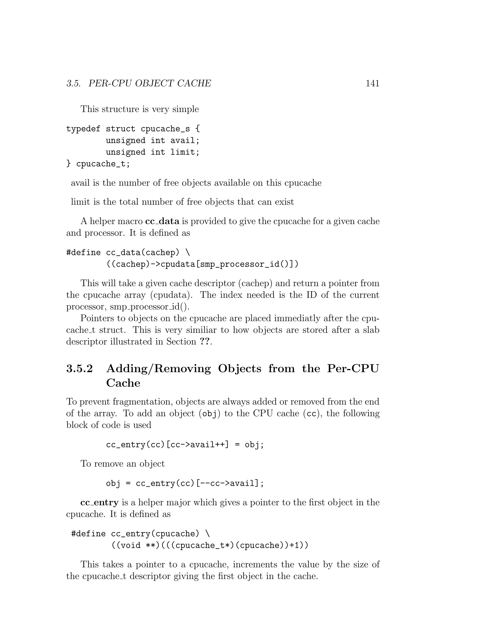 3.5. PER-CPU OBJECT CACHE                                                141

   This structure is very simple

typedef struct cpucache_s {
        unsigned int avail;
        unsigned int limit;
} cpucache_t;

 avail is the number of free objects available on this cpucache
 limit is the total number of free objects that can exist

   A helper macro cc data is provided to give the cpucache for a given cache
and processor. It is deﬁned as

#define cc_data(cachep) 
        ((cachep)->cpudata[smp_processor_id()])

   This will take a given cache descriptor (cachep) and return a pointer from
the cpucache array (cpudata). The index needed is the ID of the current
processor, smp processor id().
   Pointers to objects on the cpucache are placed immediatly after the cpu-
cache t struct. This is very similiar to how objects are stored after a slab
descriptor illustrated in Section ??.

3.5.2    Adding/Removing Objects from the Per-CPU
         Cache
To prevent fragmentation, objects are always added or removed from the end
of the array. To add an object (obj) to the CPU cache (cc), the following
block of code is used

         cc_entry(cc)[cc->avail++] = obj;

   To remove an object

         obj = cc_entry(cc)[--cc->avail];

   cc entry is a helper major which gives a pointer to the ﬁrst object in the
cpucache. It is deﬁned as

 #define cc_entry(cpucache) 
         ((void **)(((cpucache_t*)(cpucache))+1))

   This takes a pointer to a cpucache, increments the value by the size of
the cpucache t descriptor giving the ﬁrst object in the cache.
 