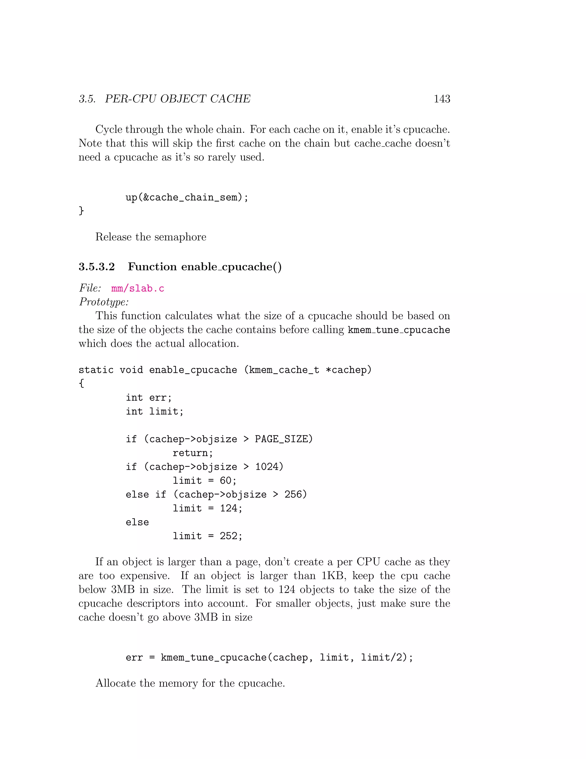3.5. PER-CPU OBJECT CACHE                                                143

   Cycle through the whole chain. For each cache on it, enable it’s cpucache.
Note that this will skip the ﬁrst cache on the chain but cache cache doesn’t
need a cpucache as it’s so rarely used.


          up(&cache_chain_sem);
}

    Release the semaphore

3.5.3.2   Function enable cpucache()
File: mm/slab.c
Prototype:
    This function calculates what the size of a cpucache should be based on
the size of the objects the cache contains before calling kmem tune cpucache
which does the actual allocation.

static void enable_cpucache (kmem_cache_t *cachep)
{
        int err;
        int limit;

          if (cachep->objsize > PAGE_SIZE)
                  return;
          if (cachep->objsize > 1024)
                  limit = 60;
          else if (cachep->objsize > 256)
                  limit = 124;
          else
                  limit = 252;

   If an object is larger than a page, don’t create a per CPU cache as they
are too expensive. If an object is larger than 1KB, keep the cpu cache
below 3MB in size. The limit is set to 124 objects to take the size of the
cpucache descriptors into account. For smaller objects, just make sure the
cache doesn’t go above 3MB in size


          err = kmem_tune_cpucache(cachep, limit, limit/2);

    Allocate the memory for the cpucache.
 