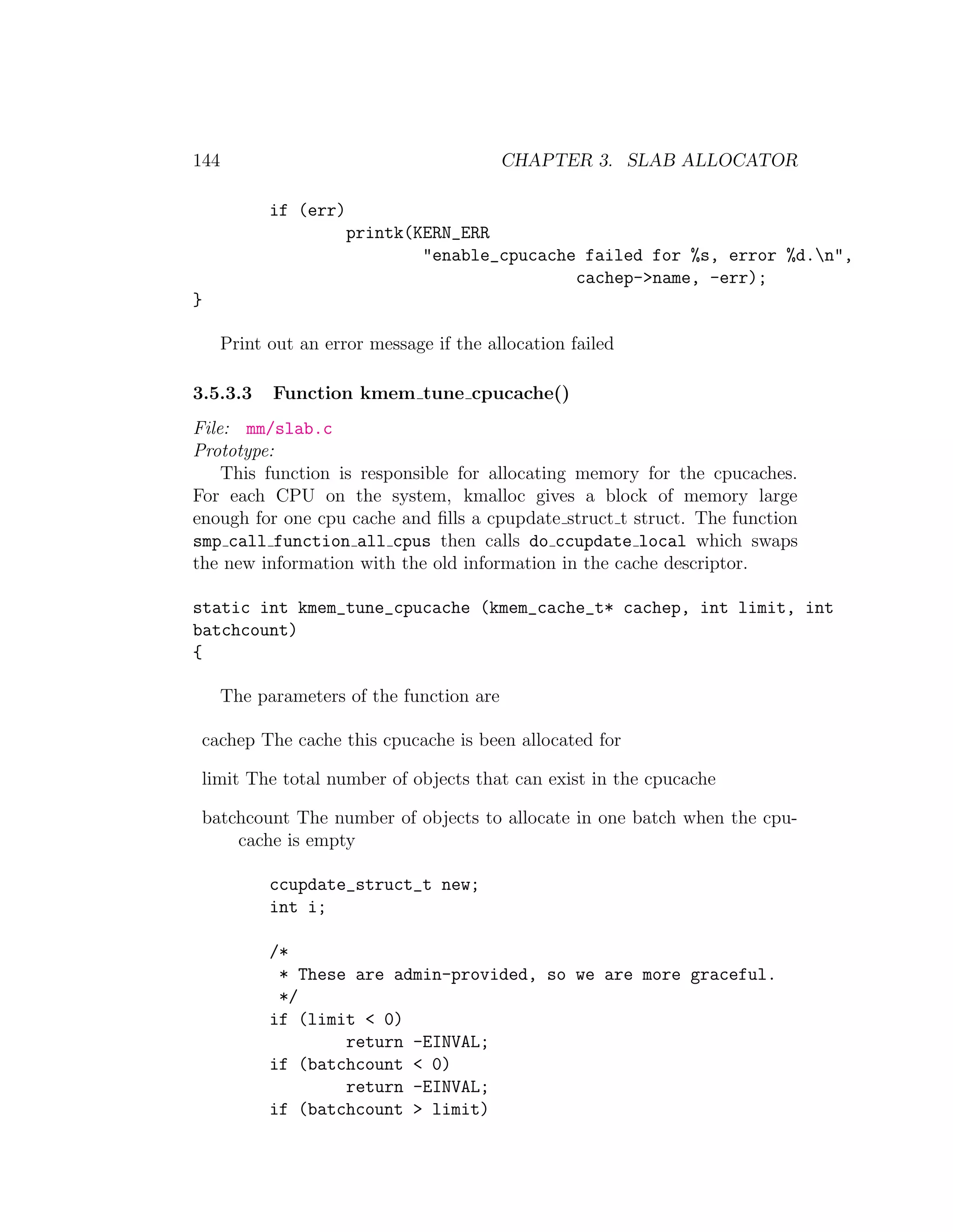 144                                        CHAPTER 3. SLAB ALLOCATOR

            if (err)
                       printk(KERN_ERR
                               "enable_cpucache failed for %s, error %d.n",
                                               cachep->name, -err);
}

      Print out an error message if the allocation failed

3.5.3.3     Function kmem tune cpucache()
File: mm/slab.c
Prototype:
    This function is responsible for allocating memory for the cpucaches.
For each CPU on the system, kmalloc gives a block of memory large
enough for one cpu cache and ﬁlls a cpupdate struct t struct. The function
smp call function all cpus then calls do ccupdate local which swaps
the new information with the old information in the cache descriptor.

static int kmem_tune_cpucache (kmem_cache_t* cachep, int limit, int
batchcount)
{

      The parameters of the function are

 cachep The cache this cpucache is been allocated for

 limit The total number of objects that can exist in the cpucache

 batchcount The number of objects to allocate in one batch when the cpu-
     cache is empty

            ccupdate_struct_t new;
            int i;

            /*
             * These are admin-provided, so we are more graceful.
             */
            if (limit < 0)
                    return -EINVAL;
            if (batchcount < 0)
                    return -EINVAL;
            if (batchcount > limit)
 