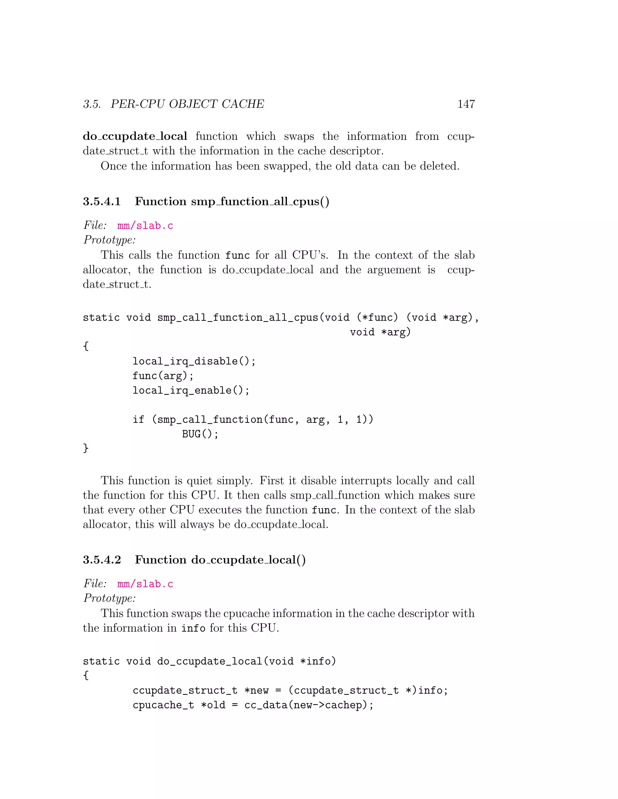 3.5. PER-CPU OBJECT CACHE                                                  147

do ccupdate local function which swaps the information from ccup-
date struct t with the information in the cache descriptor.
   Once the information has been swapped, the old data can be deleted.

3.5.4.1   Function smp function all cpus()
File: mm/slab.c
Prototype:
    This calls the function func for all CPU’s. In the context of the slab
allocator, the function is do ccupdate local and the arguement is ccup-
date struct t.

static void smp_call_function_all_cpus(void (*func) (void *arg),
                                           void *arg)
{
        local_irq_disable();
        func(arg);
        local_irq_enable();

          if (smp_call_function(func, arg, 1, 1))
                  BUG();
}

    This function is quiet simply. First it disable interrupts locally and call
the function for this CPU. It then calls smp call function which makes sure
that every other CPU executes the function func. In the context of the slab
allocator, this will always be do ccupdate local.

3.5.4.2   Function do ccupdate local()
File: mm/slab.c
Prototype:
    This function swaps the cpucache information in the cache descriptor with
the information in info for this CPU.

static void do_ccupdate_local(void *info)
{
        ccupdate_struct_t *new = (ccupdate_struct_t *)info;
        cpucache_t *old = cc_data(new->cachep);
 