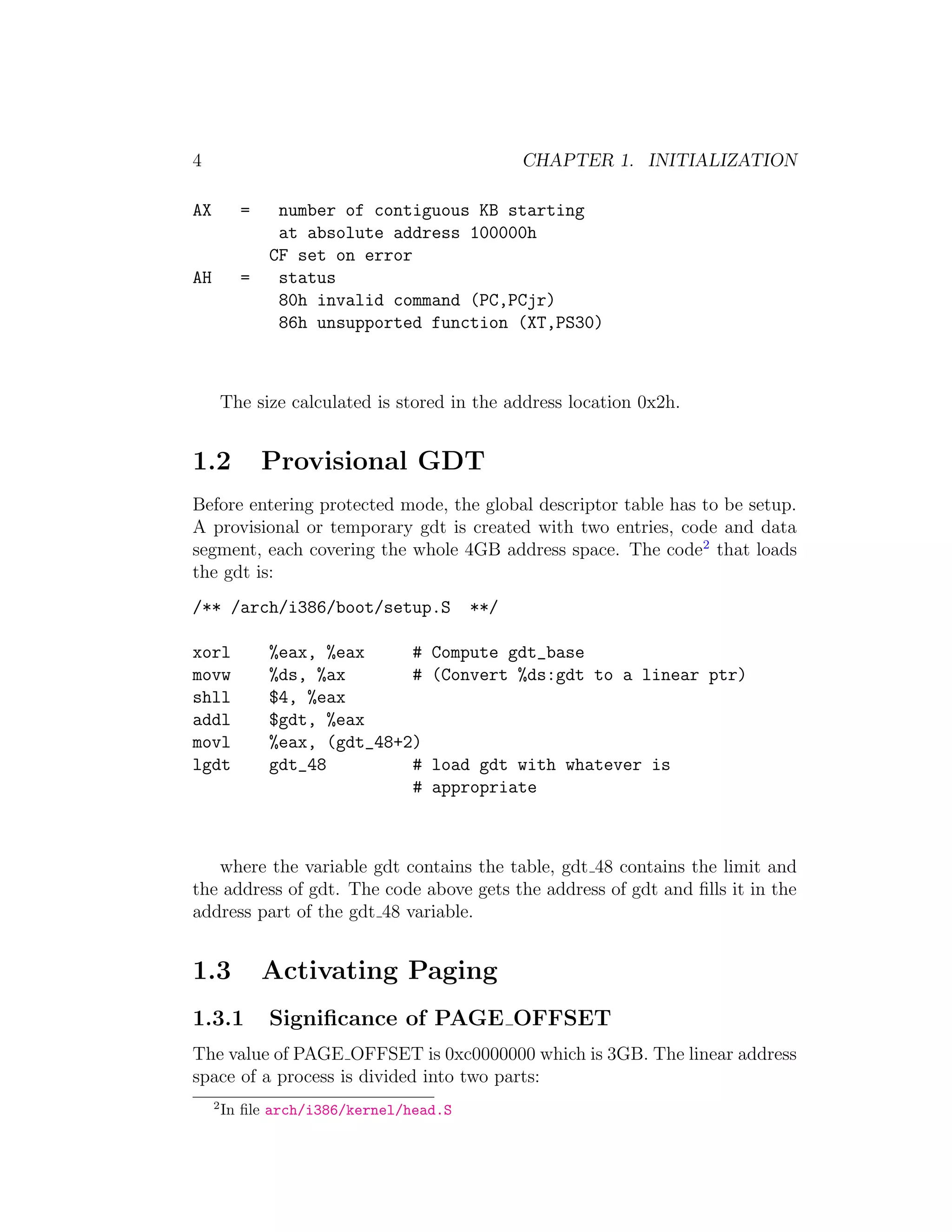 4                                               CHAPTER 1. INITIALIZATION

AX         =    number of contiguous KB starting
                at absolute address 100000h
               CF set on error
AH         =    status
                80h invalid command (PC,PCjr)
                86h unsupported function (XT,PS30)



         The size calculated is stored in the address location 0x2h.


1.2            Provisional GDT
Before entering protected mode, the global descriptor table has to be setup.
A provisional or temporary gdt is created with two entries, code and data
segment, each covering the whole 4GB address space. The code2 that loads
the gdt is:
/** /arch/i386/boot/setup.S               **/

xorl           %eax, %eax     #     Compute gdt_base
movw           %ds, %ax       #     (Convert %ds:gdt to a linear ptr)
shll           $4, %eax
addl           $gdt, %eax
movl           %eax, (gdt_48+2)
lgdt           gdt_48         #     load gdt with whatever is
                              #     appropriate



   where the variable gdt contains the table, gdt 48 contains the limit and
the address of gdt. The code above gets the address of gdt and ﬁlls it in the
address part of the gdt 48 variable.


1.3            Activating Paging
1.3.1          Signiﬁcance of PAGE OFFSET
The value of PAGE OFFSET is 0xc0000000 which is 3GB. The linear address
space of a process is divided into two parts:
     2
         In ﬁle arch/i386/kernel/head.S
 