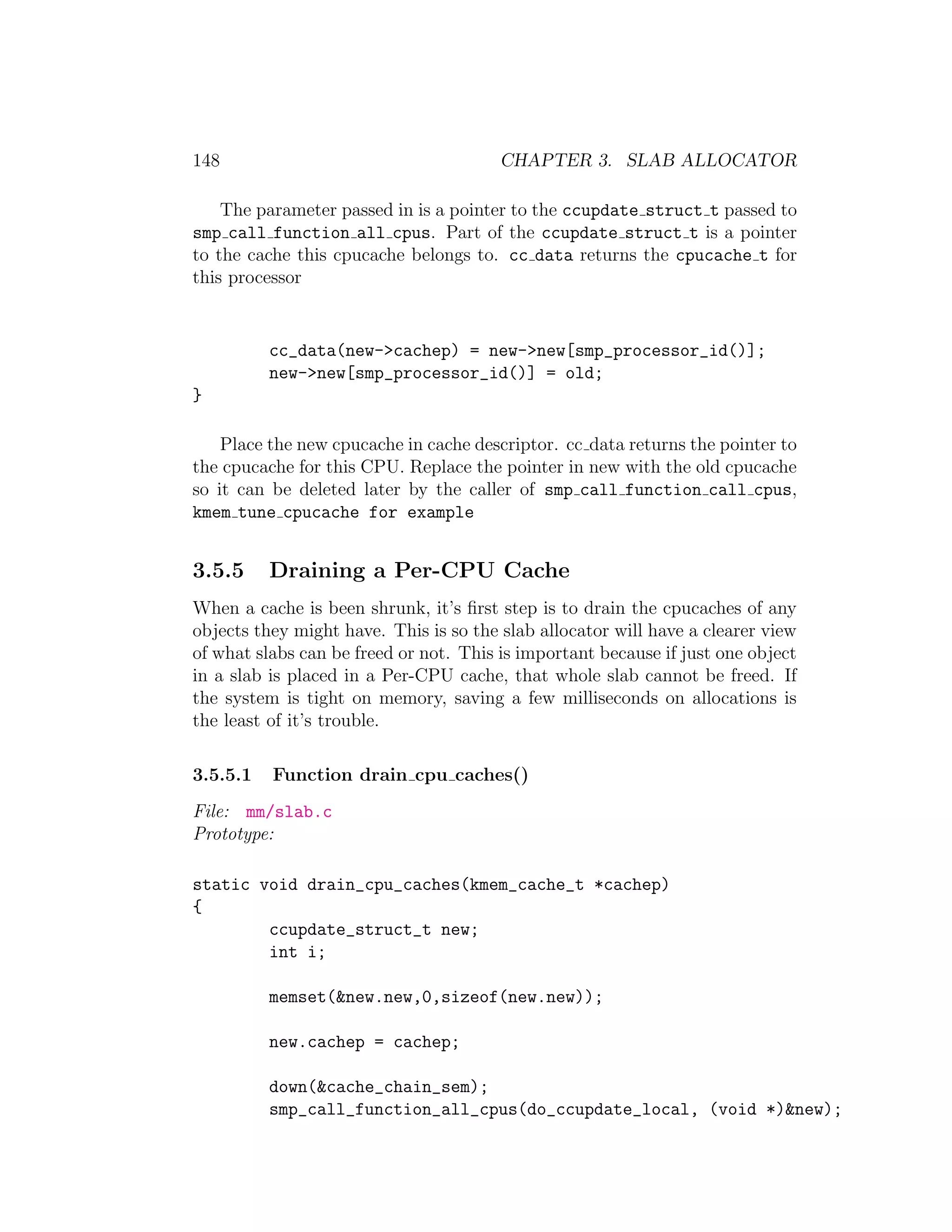 148                                     CHAPTER 3. SLAB ALLOCATOR

    The parameter passed in is a pointer to the ccupdate struct t passed to
smp call function all cpus. Part of the ccupdate struct t is a pointer
to the cache this cpucache belongs to. cc data returns the cpucache t for
this processor


          cc_data(new->cachep) = new->new[smp_processor_id()];
          new->new[smp_processor_id()] = old;
}

    Place the new cpucache in cache descriptor. cc data returns the pointer to
the cpucache for this CPU. Replace the pointer in new with the old cpucache
so it can be deleted later by the caller of smp call function call cpus,
kmem tune cpucache for example


3.5.5     Draining a Per-CPU Cache
When a cache is been shrunk, it’s ﬁrst step is to drain the cpucaches of any
objects they might have. This is so the slab allocator will have a clearer view
of what slabs can be freed or not. This is important because if just one object
in a slab is placed in a Per-CPU cache, that whole slab cannot be freed. If
the system is tight on memory, saving a few milliseconds on allocations is
the least of it’s trouble.

3.5.5.1   Function drain cpu caches()
File: mm/slab.c
Prototype:

static void drain_cpu_caches(kmem_cache_t *cachep)
{
        ccupdate_struct_t new;
        int i;

          memset(&new.new,0,sizeof(new.new));

          new.cachep = cachep;

          down(&cache_chain_sem);
          smp_call_function_all_cpus(do_ccupdate_local, (void *)&new);
 
