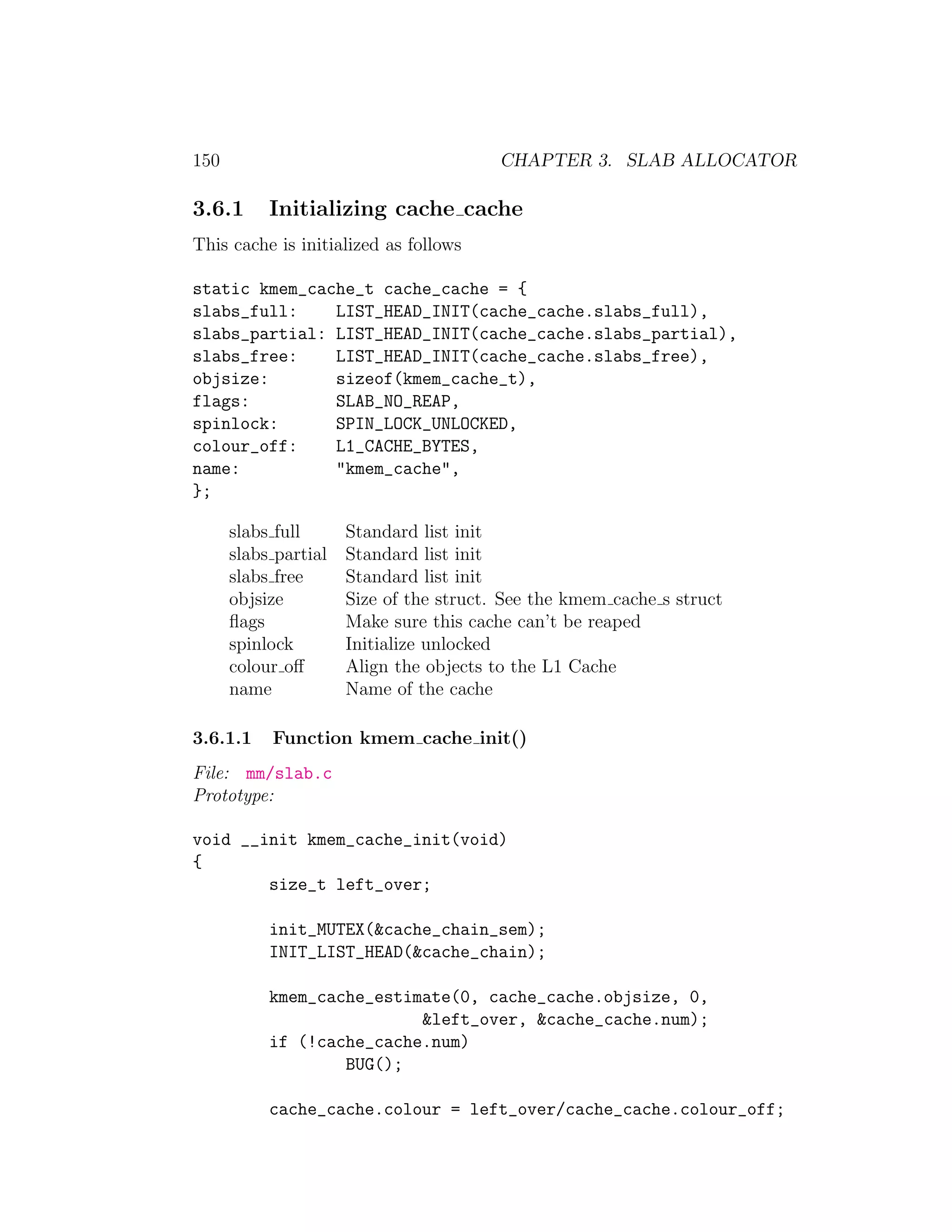 150                                      CHAPTER 3. SLAB ALLOCATOR

3.6.1      Initializing cache cache
This cache is initialized as follows

static kmem_cache_t cache_cache = {
slabs_full:    LIST_HEAD_INIT(cache_cache.slabs_full),
slabs_partial: LIST_HEAD_INIT(cache_cache.slabs_partial),
slabs_free:    LIST_HEAD_INIT(cache_cache.slabs_free),
objsize:       sizeof(kmem_cache_t),
flags:         SLAB_NO_REAP,
spinlock:      SPIN_LOCK_UNLOCKED,
colour_off:    L1_CACHE_BYTES,
name:          "kmem_cache",
};

      slabs full      Standard list init
      slabs partial   Standard list init
      slabs free      Standard list init
      objsize         Size of the struct. See the kmem cache s struct
      ﬂags            Make sure this cache can’t be reaped
      spinlock        Initialize unlocked
      colour oﬀ       Align the objects to the L1 Cache
      name            Name of the cache

3.6.1.1    Function kmem cache init()
File: mm/slab.c
Prototype:

void __init kmem_cache_init(void)
{
        size_t left_over;

           init_MUTEX(&cache_chain_sem);
           INIT_LIST_HEAD(&cache_chain);

           kmem_cache_estimate(0, cache_cache.objsize, 0,
                           &left_over, &cache_cache.num);
           if (!cache_cache.num)
                   BUG();

           cache_cache.colour = left_over/cache_cache.colour_off;
 