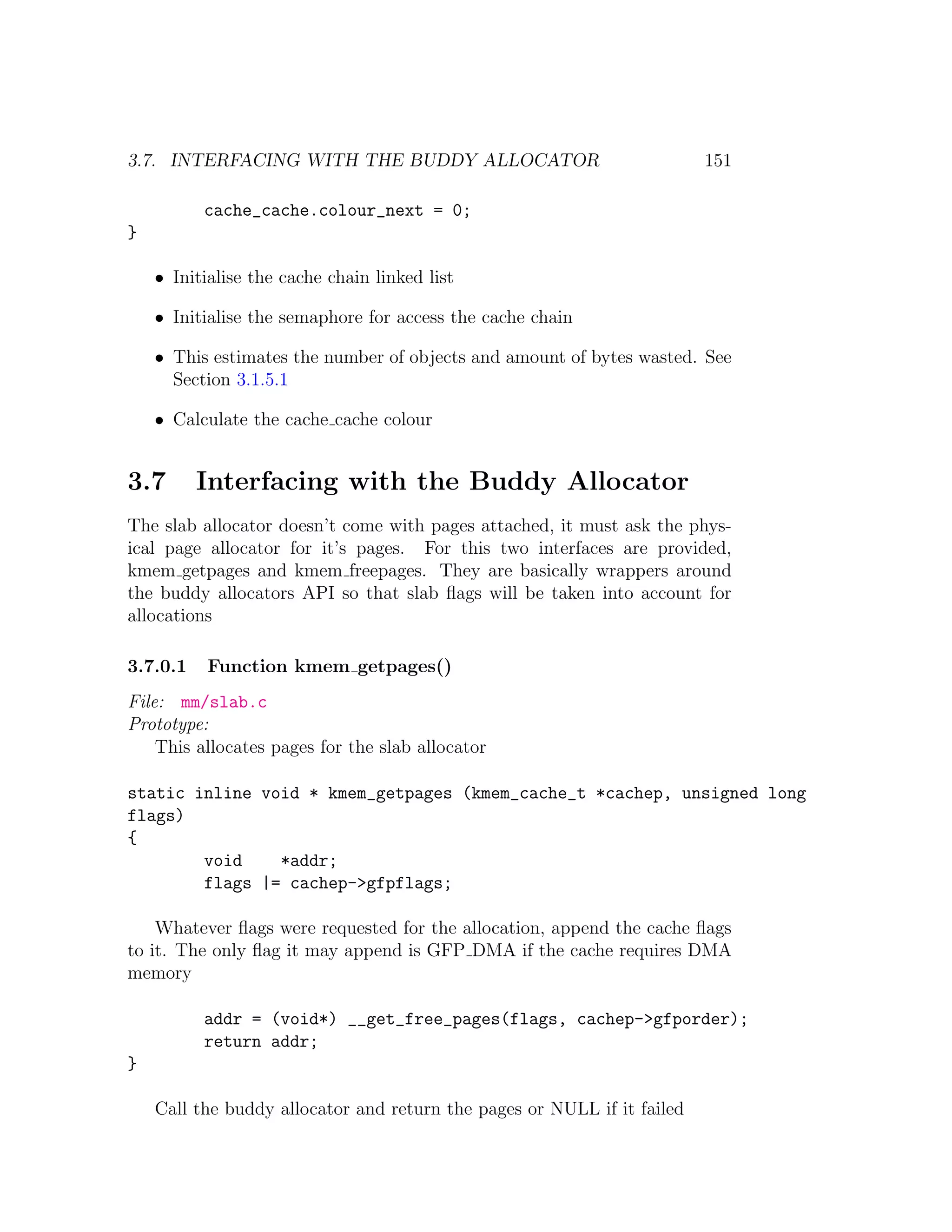 3.7. INTERFACING WITH THE BUDDY ALLOCATOR                                151

          cache_cache.colour_next = 0;
}

    • Initialise the cache chain linked list

    • Initialise the semaphore for access the cache chain

    • This estimates the number of objects and amount of bytes wasted. See
      Section 3.1.5.1

    • Calculate the cache cache colour


3.7       Interfacing with the Buddy Allocator
The slab allocator doesn’t come with pages attached, it must ask the phys-
ical page allocator for it’s pages. For this two interfaces are provided,
kmem getpages and kmem freepages. They are basically wrappers around
the buddy allocators API so that slab ﬂags will be taken into account for
allocations

3.7.0.1    Function kmem getpages()
File: mm/slab.c
Prototype:
    This allocates pages for the slab allocator

static inline void * kmem_getpages (kmem_cache_t *cachep, unsigned long
flags)
{
        void    *addr;
        flags |= cachep->gfpflags;

    Whatever ﬂags were requested for the allocation, append the cache ﬂags
to it. The only ﬂag it may append is GFP DMA if the cache requires DMA
memory

          addr = (void*) __get_free_pages(flags, cachep->gfporder);
          return addr;
}

    Call the buddy allocator and return the pages or NULL if it failed
 