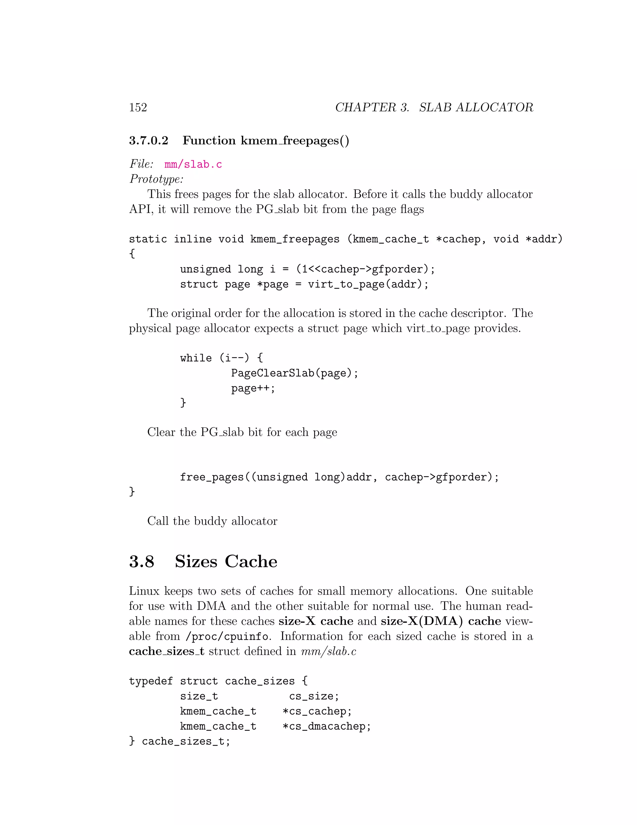 152                                     CHAPTER 3. SLAB ALLOCATOR

3.7.0.2     Function kmem freepages()
File: mm/slab.c
Prototype:
    This frees pages for the slab allocator. Before it calls the buddy allocator
API, it will remove the PG slab bit from the page ﬂags

static inline void kmem_freepages (kmem_cache_t *cachep, void *addr)
{
        unsigned long i = (1<<cachep->gfporder);
        struct page *page = virt_to_page(addr);

   The original order for the allocation is stored in the cache descriptor. The
physical page allocator expects a struct page which virt to page provides.

            while (i--) {
                    PageClearSlab(page);
                    page++;
            }

      Clear the PG slab bit for each page


            free_pages((unsigned long)addr, cachep->gfporder);
}

      Call the buddy allocator


3.8        Sizes Cache
Linux keeps two sets of caches for small memory allocations. One suitable
for use with DMA and the other suitable for normal use. The human read-
able names for these caches size-X cache and size-X(DMA) cache view-
able from /proc/cpuinfo. Information for each sized cache is stored in a
cache sizes t struct deﬁned in mm/slab.c

typedef struct cache_sizes {
        size_t           cs_size;
        kmem_cache_t    *cs_cachep;
        kmem_cache_t    *cs_dmacachep;
} cache_sizes_t;
 