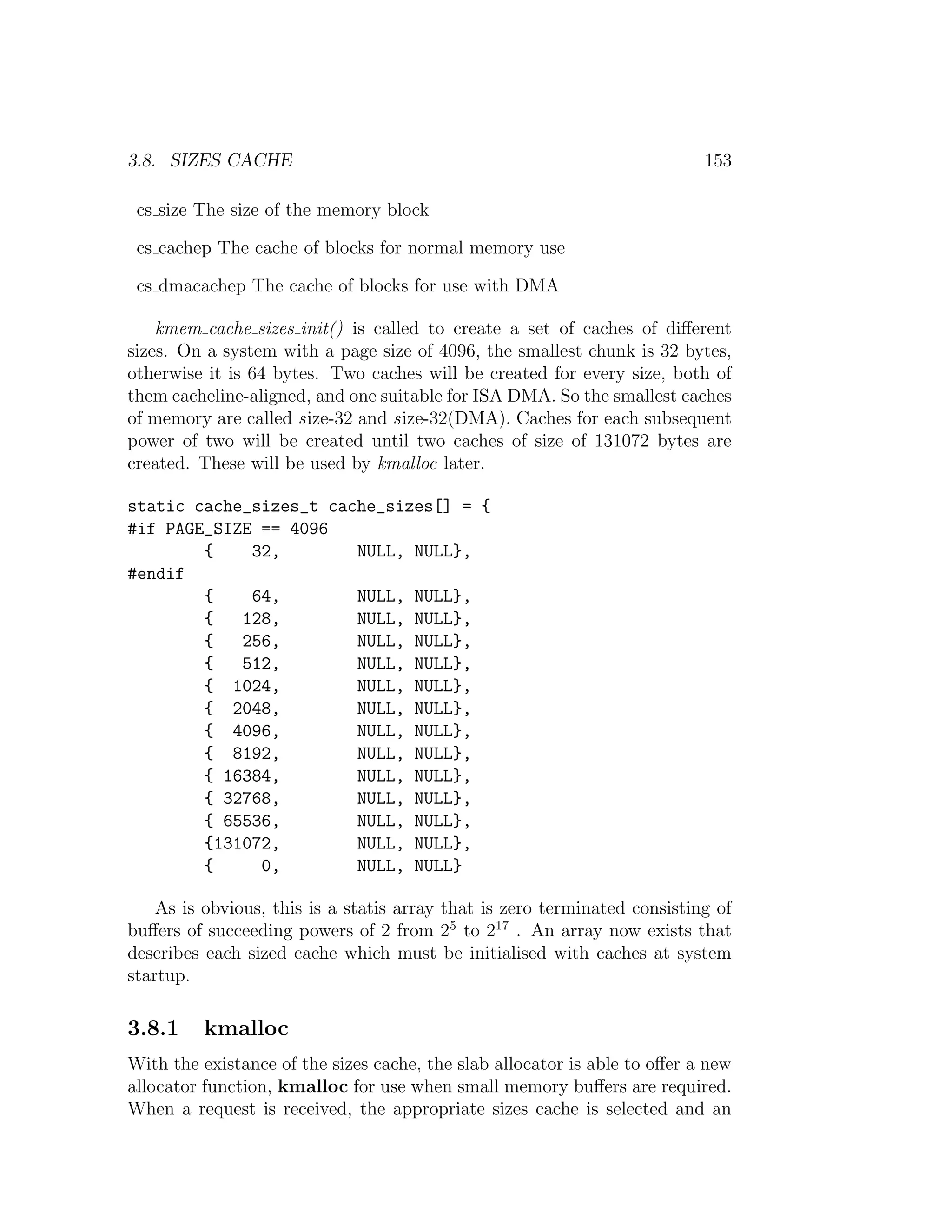 3.8. SIZES CACHE                                                           153

 cs size The size of the memory block

 cs cachep The cache of blocks for normal memory use

 cs dmacachep The cache of blocks for use with DMA

    kmem cache sizes init() is called to create a set of caches of diﬀerent
sizes. On a system with a page size of 4096, the smallest chunk is 32 bytes,
otherwise it is 64 bytes. Two caches will be created for every size, both of
them cacheline-aligned, and one suitable for ISA DMA. So the smallest caches
of memory are called size-32 and size-32(DMA). Caches for each subsequent
power of two will be created until two caches of size of 131072 bytes are
created. These will be used by kmalloc later.

static cache_sizes_t cache_sizes[] = {
#if PAGE_SIZE == 4096
        {    32,        NULL, NULL},
#endif
        {    64,        NULL, NULL},
        {   128,        NULL, NULL},
        {   256,        NULL, NULL},
        {   512,        NULL, NULL},
        { 1024,         NULL, NULL},
        { 2048,         NULL, NULL},
        { 4096,         NULL, NULL},
        { 8192,         NULL, NULL},
        { 16384,        NULL, NULL},
        { 32768,        NULL, NULL},
        { 65536,        NULL, NULL},
        {131072,        NULL, NULL},
        {     0,        NULL, NULL}

    As is obvious, this is a statis array that is zero terminated consisting of
buﬀers of succeeding powers of 2 from 25 to 217 . An array now exists that
describes each sized cache which must be initialised with caches at system
startup.

3.8.1     kmalloc
With the existance of the sizes cache, the slab allocator is able to oﬀer a new
allocator function, kmalloc for use when small memory buﬀers are required.
When a request is received, the appropriate sizes cache is selected and an
 