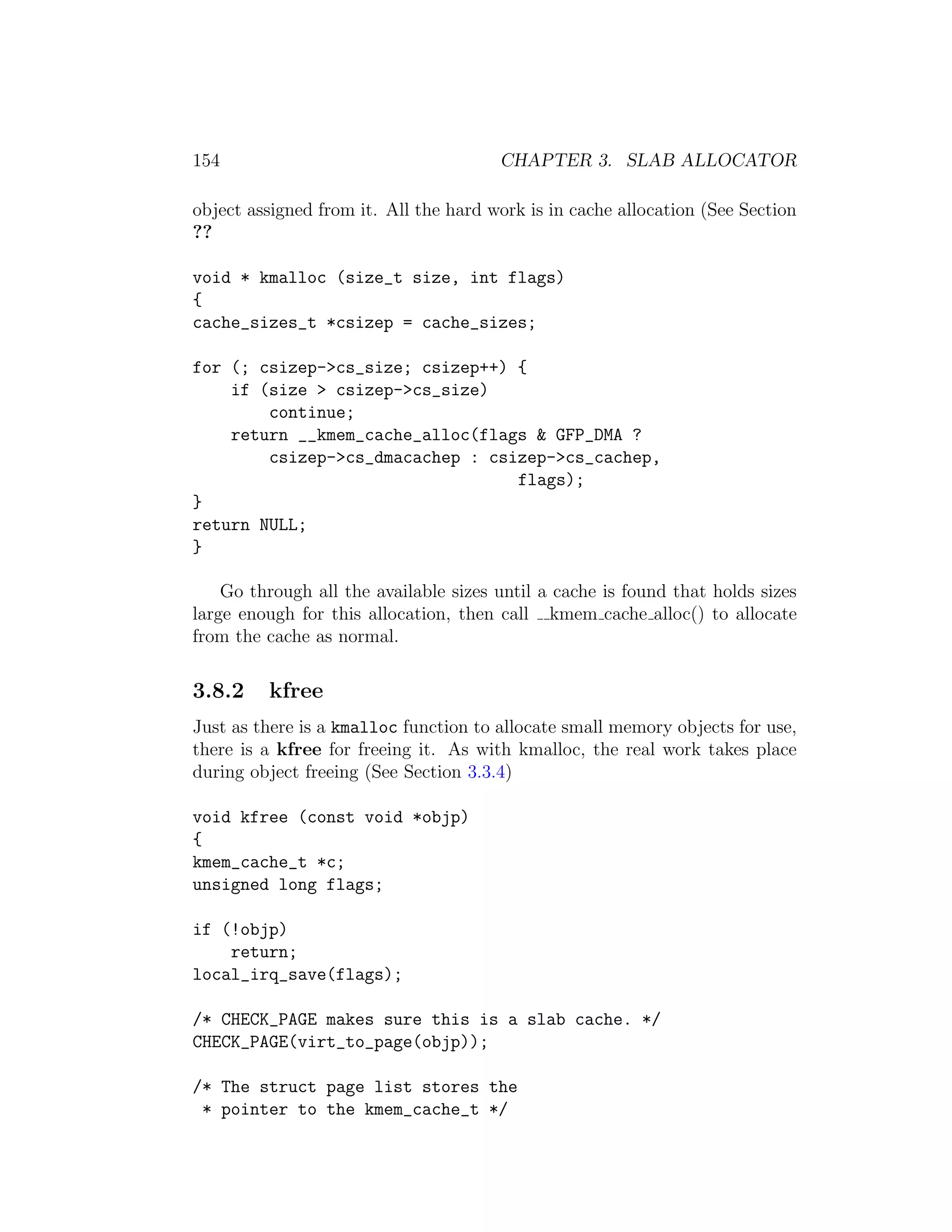 154                                    CHAPTER 3. SLAB ALLOCATOR

object assigned from it. All the hard work is in cache allocation (See Section
??

void * kmalloc (size_t size, int flags)
{
cache_sizes_t *csizep = cache_sizes;

for (; csizep->cs_size; csizep++) {
    if (size > csizep->cs_size)
        continue;
    return __kmem_cache_alloc(flags & GFP_DMA ?
        csizep->cs_dmacachep : csizep->cs_cachep,
                                  flags);
}
return NULL;
}

    Go through all the available sizes until a cache is found that holds sizes
large enough for this allocation, then call kmem cache alloc() to allocate
from the cache as normal.

3.8.2    kfree
Just as there is a kmalloc function to allocate small memory objects for use,
there is a kfree for freeing it. As with kmalloc, the real work takes place
during object freeing (See Section 3.3.4)

void kfree (const void *objp)
{
kmem_cache_t *c;
unsigned long flags;

if (!objp)
    return;
local_irq_save(flags);

/* CHECK_PAGE makes sure this is a slab cache. */
CHECK_PAGE(virt_to_page(objp));

/* The struct page list stores the
 * pointer to the kmem_cache_t */
 